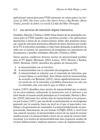 314                                         Marcus de Melo Braga y otros


aplicaciones interactivas para TVDi existentes en varios países: las elec-
ciones de 2001, Sky News active, Sky Sports Activo y Big Brother (Reino
Unido), partidos de fútbol y la novela La hija del Mar (Portugal).

2.1   Los servicios de televisión digital interactiva
Gauthier, Macedo yTodesco (2008) listan dentro de los principales ser-
vicios para la TVDi aquellos que permiten acceder a las aplicaciones
interactivas a través de un control remoto. Entre ellos podemos desta-
car: canal de televisión interactiva, difusión de datos, Internet por medio
de laTV, la televisión extendida, el vídeo bajo demanda, la grabación de
vídeo por el usuario, los repositorios de programas, los repositorios de
documentos y pruebas (Gauthier, Macedo y Todesco, 2008).
Varios autores establecen diversos niveles de interactividad posibles
para la TV digital (Reisman, 2002; Lemos, 1997; Montez y Becker,
2005). Reisman (2002) identifica tres grados de interacción:
  I. la interactividad con el televisor;
 II. la interactividad con el contenido del programa de TV;
III. la interactividad en relación con el contenido de televisión, que
     el autor llama «co-actividad». Este último nivel de interactividad,
     de acuerdo con Reisman (2002), altera significativamente nues-
     tro modo de ver la televisión y posibilita interactuar no solo con
     el contenido, sino con todo lo que se refiere a ella.
Lemos (1997) identifica cinco niveles de interactividad que se inician
en un nivel mínimo, reduciendo la interacción con el televisor a un
nivel donde el usuario puede participar en el contenido. Montez y Bec-
ker (2005) adicionan tres niveles más de interactividad a los propues-
tos por Lemos (1997), que van desde su participación en un programa
generado por la estación, hasta un nivel en el que el espectador con-
tribuye a la generación de contenidos. La interactividad puede ser pro-
porcionada, básicamente, de tres formas (CPQD, 2004): a nivel local
(sin canal de retorno), la interactividad a través de un canal de retorno
unidireccional y la interactividad a través de un canal de retorno bidi-
reccional. Los niveles de interactividad más altos requieren canales de
retorno bidireccional e implican mayores costes de implementación.
 
