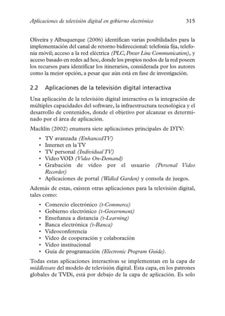 Aplicaciones de televisión digital en gobierno electrónico           315


Oliveira y Albuquerque (2006) identifican varias posibilidades para la
implementación del canal de retorno bidireccional: telefonía fija, telefo-
nía móvil; acceso a la red eléctrica (PLC, Power Line Communication), y
acceso basado en redes ad hoc, donde los propios nodos de la red poseen
los recursos para identificar los itinerarios, considerada por los autores
como la mejor opción, a pesar que aún está en fase de investigación.

2.2       Aplicaciones de la televisión digital interactiva
Una aplicación de la televisión digital interactiva es la integración de
múltiples capacidades del software, la infraestructura tecnológica y el
desarrollo de contenidos, donde el objetivo por alcanzar es determi-
nado por el área de aplicación.
Macklin (2002) enumera siete aplicaciones principales de DTV:
      • TV avanzada (EnhancedTV)
      • Internet en la TV
      • TV personal (Individual TV)
      • Vídeo VOD (Video On-Demand)
      • Grabación de vídeo por el usuario (Personal Video
        Recorder)
      • Aplicaciones de portal (Walled Garden) y consola de juegos.
Además de estas, existen otras aplicaciones para la televisión digital,
tales como:
      •   Comercio electrónico (t-Commerce)
      •   Gobierno electrónico (t-Government)
      •   Enseñanza a distancia (t-Learning)
      •   Banca electrónica (t-Banca)
      •   Videoconferencia
      •   Vídeo de cooperación y colaboración
      •   Vídeo institucional
      •   Guía de programación (Electronic Program Guide).
Todas estas aplicaciones interactivas se implementan en la capa de
middleware del modelo de televisión digital. Esta capa, en los patrones
globales de TVDi, está por debajo de la capa de aplicación. Es solo
 