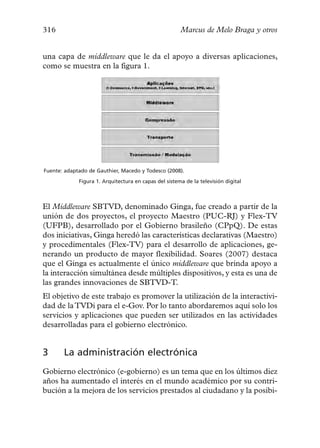 316                                                    Marcus de Melo Braga y otros


una capa de middleware que le da el apoyo a diversas aplicaciones,
como se muestra en la figura 1.




Fuente: adaptado de Gauthier, Macedo y Todesco (2008).

             Figura 1. Arquitectura en capas del sistema de la televisión digital



El Middleware SBTVD, denominado Ginga, fue creado a partir de la
unión de dos proyectos, el proyecto Maestro (PUC-RJ) y Flex-TV
(UFPB), desarrollado por el Gobierno brasileño (CPpQ). De estas
dos iniciativas, Ginga heredó las características declarativas (Maestro)
y procedimentales (Flex-TV) para el desarrollo de aplicaciones, ge-
nerando un producto de mayor flexibilidad. Soares (2007) destaca
que el Ginga es actualmente el único middleware que brinda apoyo a
la interacción simultánea desde múltiples dispositivos, y esta es una de
las grandes innovaciones de SBTVD-T.
El objetivo de este trabajo es promover la utilización de la interactivi-
dad de la TVDi para el e-Gov. Por lo tanto abordaremos aquí solo los
servicios y aplicaciones que pueden ser utilizados en las actividades
desarrolladas para el gobierno electrónico.


3      La administración electrónica
Gobierno electrónico (e-gobierno) es un tema que en los últimos diez
años ha aumentado el interés en el mundo académico por su contri-
bución a la mejora de los servicios prestados al ciudadano y la posibi-
 