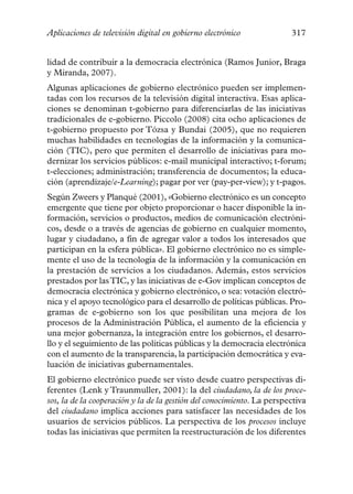 Aplicaciones de televisión digital en gobierno electrónico              317


lidad de contribuir a la democracia electrónica (Ramos Junior, Braga
y Miranda, 2007).
Algunas aplicaciones de gobierno electrónico pueden ser implemen-
tadas con los recursos de la televisión digital interactiva. Esas aplica-
ciones se denominan t-gobierno para diferenciarlas de las iniciativas
tradicionales de e-gobierno. Piccolo (2008) cita ocho aplicaciones de
t-gobierno propuesto por Tózsa y Bundai (2005), que no requieren
muchas habilidades en tecnologías de la información y la comunica-
ción (TIC), pero que permiten el desarrollo de iniciativas para mo-
dernizar los servicios públicos: e-mail municipal interactivo; t-forum;
t-elecciones; administración; transferencia de documentos; la educa-
ción (aprendizaje/e-Learning); pagar por ver (pay-per-view); y t-pagos.
Según Zweers y Planqué (2001), «Gobierno electrónico es un concepto
emergente que tiene por objeto proporcionar o hacer disponible la in-
formación, servicios o productos, medios de comunicación electróni-
cos, desde o a través de agencias de gobierno en cualquier momento,
lugar y ciudadano, a fin de agregar valor a todos los interesados que
participan en la esfera pública». El gobierno electrónico no es simple-
mente el uso de la tecnología de la información y la comunicación en
la prestación de servicios a los ciudadanos. Además, estos servicios
prestados por las TIC, y las iniciativas de e-Gov implican conceptos de
democracia electrónica y gobierno electrónico, o sea: votación electró-
nica y el apoyo tecnológico para el desarrollo de políticas públicas. Pro-
gramas de e-gobierno son los que posibilitan una mejora de los
procesos de la Administración Pública, el aumento de la eficiencia y
una mejor gobernanza, la integración entre los gobiernos, el desarro-
llo y el seguimiento de las políticas públicas y la democracia electrónica
con el aumento de la transparencia, la participación democrática y eva-
luación de iniciativas gubernamentales.
El gobierno electrónico puede ser visto desde cuatro perspectivas di-
ferentes (Lenk y Traunmuller, 2001): la del ciudadano, la de los proce-
sos, la de la cooperación y la de la gestión del conocimiento. La perspectiva
del ciudadano implica acciones para satisfacer las necesidades de los
usuarios de servicios públicos. La perspectiva de los procesos incluye
todas las iniciativas que permiten la reestructuración de los diferentes
 
