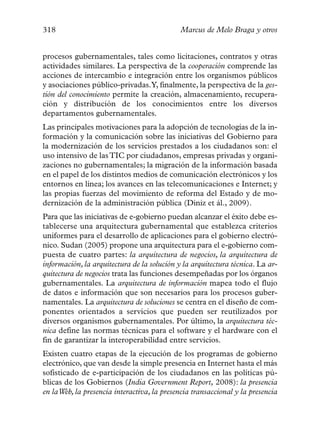 318                                          Marcus de Melo Braga y otros


procesos gubernamentales, tales como licitaciones, contratos y otras
actividades similares. La perspectiva de la cooperación comprende las
acciones de intercambio e integración entre los organismos públicos
y asociaciones público-privadas.Y, finalmente, la perspectiva de la ges-
tión del conocimiento permite la creación, almacenamiento, recupera-
ción y distribución de los conocimientos entre los diversos
departamentos gubernamentales.
Las principales motivaciones para la adopción de tecnologías de la in-
formación y la comunicación sobre las iniciativas del Gobierno para
la modernización de los servicios prestados a los ciudadanos son: el
uso intensivo de las TIC por ciudadanos, empresas privadas y organi-
zaciones no gubernamentales; la migración de la información basada
en el papel de los distintos medios de comunicación electrónicos y los
entornos en línea; los avances en las telecomunicaciones e Internet; y
las propias fuerzas del movimiento de reforma del Estado y de mo-
dernización de la administración pública (Diniz et ál., 2009).
Para que las iniciativas de e-gobierno puedan alcanzar el éxito debe es-
tablecerse una arquitectura gubernamental que establezca criterios
uniformes para el desarrollo de aplicaciones para el gobierno electró-
nico. Sudan (2005) propone una arquitectura para el e-gobierno com-
puesta de cuatro partes: la arquitectura de negocios, la arquitectura de
información, la arquitectura de la solución y la arquitectura técnica. La ar-
quitectura de negocios trata las funciones desempeñadas por los órganos
gubernamentales. La arquitectura de información mapea todo el flujo
de datos e información que son necesarios para los procesos guber-
namentales. La arquitectura de soluciones se centra en el diseño de com-
ponentes orientados a servicios que pueden ser reutilizados por
diversos organismos gubernamentales. Por último, la arquitectura téc-
nica define las normas técnicas para el software y el hardware con el
fin de garantizar la interoperabilidad entre servicios.
Existen cuatro etapas de la ejecución de los programas de gobierno
electrónico, que van desde la simple presencia en Internet hasta el más
sofisticado de e-participación de los ciudadanos en las políticas pú-
blicas de los Gobiernos (India Government Report, 2008): la presencia
en laWeb, la presencia interactiva, la presencia transaccional y la presencia
 