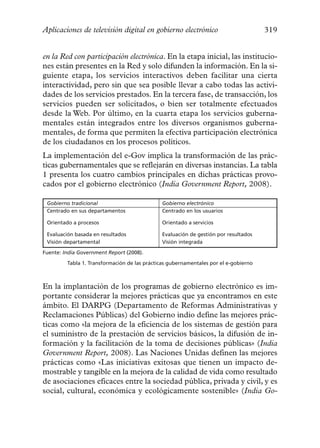 Aplicaciones de televisión digital en gobierno electrónico                            319


en la Red con participación electrónica. En la etapa inicial, las institucio-
nes están presentes en la Red y solo difunden la información. En la si-
guiente etapa, los servicios interactivos deben facilitar una cierta
interactividad, pero sin que sea posible llevar a cabo todas las activi-
dades de los servicios prestados. En la tercera fase, de transacción, los
servicios pueden ser solicitados, o bien ser totalmente efectuados
desde la Web. Por último, en la cuarta etapa los servicios guberna-
mentales están integrados entre los diversos organismos guberna-
mentales, de forma que permiten la efectiva participación electrónica
de los ciudadanos en los procesos políticos.
La implementación del e-Gov implica la transformación de las prác-
ticas gubernamentales que se reflejarán en diversas instancias. La tabla
1 presenta los cuatro cambios principales en dichas prácticas provo-
cados por el gobierno electrónico (India Government Report, 2008).

 Gobierno tradicional                         Gobierno electrónico
 Centrado en sus departamentos                Centrado en los usuarios

 Orientado a procesos                         Orientado a servicios

 Evaluación basada en resultados              Evaluación de gestión por resultados
 Visión departamental                         Visión integrada

Fuente: India Government Report (2008).

         Tabla 1. Transformación de las prácticas gubernamentales por el e-gobierno



En la implantación de los programas de gobierno electrónico es im-
portante considerar la mejores prácticas que ya encontramos en este
ámbito. El DARPG (Departamento de Reformas Administrativas y
Reclamaciones Públicas) del Gobierno indio define las mejores prác-
ticas como «la mejora de la eficiencia de los sistemas de gestión para
el suministro de la prestación de servicios básicos, la difusión de in-
formación y la facilitación de la toma de decisiones públicas» (India
Government Report, 2008). Las Naciones Unidas definen las mejores
prácticas como «Las iniciativas exitosas que tienen un impacto de-
mostrable y tangible en la mejora de la calidad de vida como resultado
de asociaciones eficaces entre la sociedad pública, privada y civil, y es
social, cultural, económica y ecológicamente sostenible» (India Go-
 