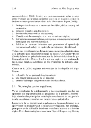 320                                      Marcus de Melo Braga y otros


vernment Report, 2008). Existen seis puntos en común sobre las me-
jores prácticas que pueden aplicarse tanto en los negocios como en
las instituciones gubernamentales (India Government Report, 2008):
1. Enfoque simultáneo en la mejora de la calidad, de los costos y del
   suministro;
2. Vínculos estrechos con los clientes;
3. Buenas relaciones con los proveedores;
4. Uso eficaz de la tecnología como una ventaja estratégica;
5. Estructura organizacional menos jerárquica y menos departamental
   para lograr una mayor flexibilidad;
6. Políticas de recursos humanos que promueven el aprendizaje
   permanente, el trabajo en equipo, la participación y flexibilidad.
Todas estas consideraciones deben tenerse en cuenta en las iniciativas
de e-gobierno para minimizar el riesgo de fracaso. Gil-García y Pardo
(2005) definen los principales factores de éxito de iniciativas de go-
bierno electrónico. Entre ellos, los autores sugieren una revisión de
las mejores prácticas adoptadas en los programas de gobierno elec-
trónico.
Chanin et ál. (2004) sugieren tres ventajas de la adopción del e-go-
bierno:
1. reducción de los gastos de funcionamiento
2. una mayor transparencia de las acciones
3. cambiar la imagen del gobierno ante los ciudadanos.

3.1   Tecnologías para el e-gobierno
Varias tecnologías de la información y la comunicación pueden ser
aplicadas a la implementación de programas de e-gobierno. Este tra-
bajo abordará las principales tecnologías actualmente en uso, permi-
tiendo una visión general de sus características principales.
La mayoría de las iniciativas de e-gobierno se basan en Internet y en
aprovechar su interactividad y su rápida propagación. Sin embargo,
gran parte de la población brasileña se enfrenta todavía a la brecha
digital. Entre las tecnologías actualmente disponibles para e-gobierno,
 