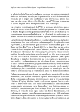Aplicaciones de televisión digital en gobierno electrónico                321


la televisión digital interactiva es la que presenta las mayores oportuni-
dades de inclusión, no solo por la penetración actual de la televisión
brasileña en el hogar, sino también por una previsión de precio más
bajo para los convertidores (Set-Top Box) para TVDi, que promueven
el acceso de gran parte de la población a esta tecnología.
La principal contribución de la TVDi al gobierno electrónico es por
medio de sus recursos de interactividad, que pueden ser explotados en
el diseño de aplicaciones para facilitar la vida de los ciudadanos y sus
comunidades, aumentar la eficiencia y la eficacia de las acciones de go-
bierno a través de la modernización de algunos trámites burocráticos.
La telefonía móvil digital también es considerada como una de las tec-
nologías que han sido utilizadas en la concepción de aplicaciones de
e-gobierno. A las iniciativas que hacen uso la movilidad que se les
llama m-Gov. En Tózsa y Budai (2005), se describen varias aplica-
ciones de la tecnología móvil en m-Gobierno, a través de SMS: pagos
de impuestos; información del vehículo; información sobre billetes; comuni-
cación a los padres de las faltas de asistencia de sus hijos a la escuela; avi-
sos a los ciudadanos en situaciones de emergencia. Johnson (2001) pone
de relieve el papel de la utilización de tecnologías que permitan la
interacción y colaboración entre los miembros de una comunidad, con
el fin de superar las barreras geográficas tradicionales y zonas horarias.
Según Johnson (2001), como a veces están separadas en el espacio y
en el tiempo, las comunidades se apropian de las tecnologías para fa-
cilitar la comunicación y la colaboración entre sus distintos miembros.
Debemos ser conscientes de que las tecnologías son solo objetos, ins-
trumentos, y no pueden sustituir a algunos de los aspectos esenciales
de la comunicación humana proporcionados por la presencia física.
Hildreth,Wright y Kimble (2000) resaltan que algunos factores, tales
como la interacción cara a cara entre los miembros de una comunidad,
son un punto importante en su desarrollo, y este factor no puede ser
sustituido simplemente por la tecnología. Para que una comunidad
florezca, el contacto físico sigue siendo un factor determinante. Sin
embargo, en algunos casos, las personas pueden tener dificultades de
comunicación por diferencias horarias significativas o por estar en dis-
tintos lugares. En estos casos, la tecnología puede convertirse en un
 