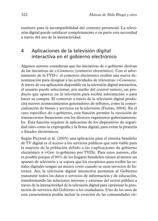 322                                         Marcus de Melo Braga y otros


sustituto para la incompatibilidad del contexto presencial. La televi-
sión digital puede satisfacer completamente o en parte esta necesidad
a través del uso de la interactividad.


4     Aplicaciones de la televisión digital
      interactiva en el gobierno electrónico
Algunos autores consideran que las iniciativas de e-gobierno derivan
de las iniciativas de e-Commerce (comercio electrónico). Con el adve-
nimiento de la TVD-i el comercio electrónico recibió una nueva de-
nominación para designar a las actividades de televentas: t-Commerce.
A través de esa aplicación disponible en la televisión digital interactiva,
el usuario puede seleccionar, por medio del control remoto, un pro-
ducto que aparece en la televisión para recibir información o para
hacer su compra. El comercio a través de la televisión digital produ-
cirá nuevos acontecimientos generadores de tributos, como la comer-
cialización de bienes y servicios en la televisión (Freitas, 2004). En el
caso específico de e-gobierno, esta función permite la ejecución de
transacciones financieras con los diversos organismos gubernamenta-
les. Esta función requiere la aplicación de los dispositivos de seguri-
dad tales como la criptografía y la firma digital, para evitar la piratería
o fraudes electrónicos.
Según Piccioni et ál. (2005) una aplicación para el sistema brasileño
de TV digital es el acceso a los servicios públicos que será viable para
la mayoría de la población debido a las t-aplicaciones de gobierno
electrónico o t-Gov (e-gobierno por TVDi). Para estos autores, ello
es posible porque el 90% de los hogares brasileños tienen al menos un
aparato de televisión y se espera que los receptores para recibir las se-
ñales digitales tengan un menor costo cuando se usen servicios de In-
ternet. Así, la televisión digital interactiva permitirá al Gobierno
transmitir todos los datos o servicios de información y de educación,
transformando las relaciones internas y externas del sector público a
través de la interactividad de la televisión digital para optimizar la pres-
tación de servicios del Gobierno a los ciudadanos. Uno de los usos de
esta característica podría incluir la creación de las comunidades vir-
 