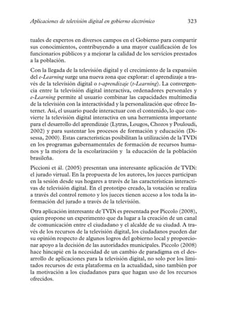 Aplicaciones de televisión digital en gobierno electrónico           323


tuales de expertos en diversos campos en el Gobierno para compartir
sus conocimientos, contribuyendo a una mayor cualificación de los
funcionarios públicos y a mejorar la calidad de los servicios prestados
a la población.
Con la llegada de la televisión digital y el crecimiento de la expansión
del e-Learning surge una nueva zona que explorar: el aprendizaje a tra-
vés de la televisión digital o t-aprendizaje (t-Learning). La convergen-
cia entre la televisión digital interactiva, ordenadores personales y
e-Learning permite al usuario combinar las capacidades multimedia
de la televisión con la interactividad y la personalización que ofrece In-
ternet. Así, el usuario puede interactuar con el contenido, lo que con-
vierte la televisión digital interactiva en una herramienta importante
para el desarrollo del aprendizaje (Lytras, Lougos, Chozos y Pouloudi,
2002) y para sustentar los procesos de formación y educación (Di-
sessa, 2000). Estas características posibilitan la utilización de la TVDi
en los programas gubernamentales de formación de recursos huma-
nos y la mejora de la escolarización y la educación de la población
brasileña.
Piccioni et ál. (2005) presentan una interesante aplicación de TVDi:
el jurado virtual. En la propuesta de los autores, los jueces participan
en la sesión desde sus hogares a través de las características interacti-
vas de televisión digital. En el prototipo creado, la votación se realiza
a través del control remoto y los jueces tienen acceso a los toda la in-
formación del jurado a través de la televisión.
Otra aplicación interesante de TVDi es presentada por Piccolo (2008),
quien propone un experimento que da lugar a la creación de un canal
de comunicación entre el ciudadano y el alcalde de su ciudad. A tra-
vés de los recursos de la televisión digital, los ciudadanos pueden dar
su opinión respecto de algunos logros del gobierno local y proporcio-
nar apoyo a la decisión de las autoridades municipales. Piccolo (2008)
hace hincapié en la necesidad de un cambio de paradigma en el des-
arrollo de aplicaciones para la televisión digital, no solo por los limi-
tados recursos de esta plataforma en la actualidad, sino también por
la motivación a los ciudadanos para que hagan uso de los recursos
ofrecidos.
 