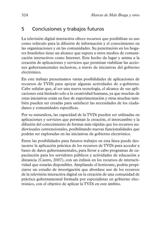 324                                       Marcus de Melo Braga y otros


5     Conclusiones y trabajos futuros
La televisión digital interactiva ofrece recursos que posibilitan su uso
como vehículo para la difusión de información y el conocimiento en
las organizaciones y en las comunidades. Su penetración en los hoga-
res brasileños tiene un alcance que supera a otros medios de comuni-
cación interactivos como Internet. Este hecho da lugar y anima a la
creación de aplicaciones y servicios que permitan viabilizar las accio-
nes gubernamentales inclusivas, a través de iniciativas del gobierno
electrónico.
En este trabajo presentamos varias posibilidades de aplicaciones de
recursos de TVDi para apoyar algunas actividades de e-gobierno.
Cabe señalar que, al ser una nueva tecnología, el alcance de sus apli-
caciones está limitado solo a la creatividad humana, ya que muchas de
estas iniciativas están en fase de experimentación y otras muchas tam-
bién pueden ser creadas para satisfacer las necesidades de los ciuda-
danos y comunidades específicas.
Por su naturaleza, las capacidad de la TVDi pueden ser utilizadas en
aplicaciones y servicios que permitan la creación, el intercambio y la
difusión del conocimiento de formas más rápidas que los recursos au-
diovisuales convencionales, posibilitando nuevas funcionalidades que
podrán ser exploradas en las iniciativas de gobierno electrónico.
Entre las posibilidades para futuros trabajos en esta línea puede des-
tacarse la aplicación práctica de los recursos de TVDi para acceder a
bases de datos gubernamentales, para llevar a cabo programas de ca-
pacitación para los servidores públicos y actividades de educación a
distancia (Castro, 2007), con un énfasis en los recursos de interacti-
vidad que estarán disponibles. Ampliando el horizonte, podría propi-
ciarse un estudio de investigación que abordase uso de los recursos
de la televisión interactiva digital en la creación de una comunidad de
práctica gubernamental formada por especialistas en gobierno elec-
trónico, con el objetivo de aplicar la TVDi en este ámbito.
 