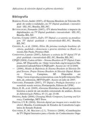 Aplicaciones de televisión digital en gobierno electrónico              325


Bibliografía
BARBOSA FILHO, André (2007), «O Sistema Brasileiro de Televisão Di-
    gital: do sonho à realidade», en TV Digital: qualidade e interativi-
    dade / IEL.NC, Brasilia, IEL.NC.
BITTENCOURT, Fernando (2007), «TV aberta brasileira: o impacto da
    digitalização», en TV Digital: qualidade e interatividade / IEL.NC,
    Brasilia, IEL.NC
CASTRO, Cosette (2007), EaD e TV Digital: a co-autoria na prendiza-
    gem. TV digital: qualidade e interatividade-IEL.NC, Brasilia,
    IEL.NC.
CHANIN, A., et ál. (2004), EGov. Br, próxima revolução brasileira: efi-
    ciência, qualidade e democracia: o governo eletrônico no Brasil e no
    mundo, São Paulo, Prentice-Hall.
COSENTINO, Laercio (2007), Software: a essência da TV digital.TV di-
    gital: qualidade e interatividade-IEL.NC, Brasilia, IEL.NC.
CPQD (2004), Cadeia deValor – Sistema Brasileiro de TV Digital, Cam-
    pinas, SP. Disponible en: <http://www.fndc.org.br/arquivos/Ma-
    peamentoCadeiadeValor-CPQD.pdf>. Acceso en 14/12/2008.
— (2006), Modelo de Referência do Sistema Brasileiro de Televisão Di-
    gital Terrestre. Projeto Sistema Brasileiro de Televisão Digital. Relató-
    rio       Técnico,       Campinas,        SP.       Disponible        en:
    <http://www.itvproducoesinterativas.com.br/pdfs/relatorio/Mo-
    delo_de_referencia_SBTVD.pdf>. Acceso en julio de 2007.
CROCOMO, Fernando (2007), TV Digital e Produção Interativa: a co-
    munidade manda notícias, Florianópolis, Editora da UFSC.
DINIZ, E. H., et ál. (2009), «Governo Eletrônico no Brasil: perspective
    histórica a partir de um modelo estruturado de análise», Revista
    de Administração Pública, 43 (1), pp. 23-48.
DISESSA, Andy (2000), Changing Minds: Computers, Learning and Lit-
    eracy, Cambridge, MIT Press.
FREITAS, I.V. B. (2004), Televisão digital: que imagem terá o modelo bra-
    sileiro?, Brasilia, Coordenação de Estudos da Consultoria Legis-
    lativa do Senado Federal.
GAUTHIER, F., M. MACEDO y J. L. TODESCO (2008), «Contribuições
    da TV Digital Interativa para a Gestão do Conhecimento Orga-
 