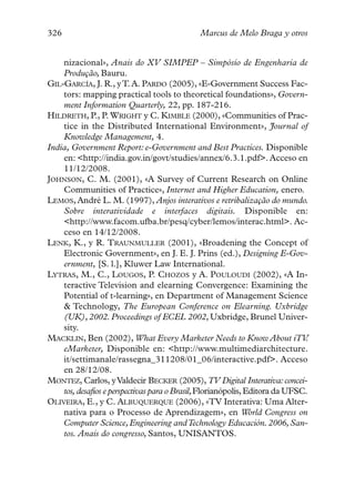 326                                          Marcus de Melo Braga y otros


    nizacional», Anais do XV SIMPEP – Simpósio de Engenharia de
    Produção, Bauru.
GIL-GARCÍA, J. R., y T. A. PARDO (2005), «E-Government Success Fac-
    tors: mapping practical tools to theoretical foundations», Govern-
    ment Information Quarterly, 22, pp. 187-216.
HILDRETH, P., P. WRIGHT y C. KIMBLE (2000), «Communities of Prac-
    tice in the Distributed International Environment», Journal of
    Knowledge Management, 4.
India, Government Report: e-Government and Best Practices. Disponible
    en: <http://india.gov.in/govt/studies/annex/6.3.1.pdf>. Acceso en
    11/12/2008.
JOHNSON, C. M. (2001), «A Survey of Current Research on Online
    Communities of Practice», Internet and Higher Education, enero.
LEMOS, André L. M. (1997), Anjos interativos e retribalização do mundo.
    Sobre interatividade e interfaces digitais. Disponible en:
    <http://www.facom.ufba.br/pesq/cyber/lemos/interac.html>. Ac-
    ceso en 14/12/2008.
LENK, K., y R. TRAUNMULLER (2001), «Broadening the Concept of
    Electronic Government», en J. E. J. Prins (ed.), Designing E-Gov-
    ernment, [S. l.], Kluwer Law International.
LYTRAS, M., C., LOUGOS, P. CHOZOS y A. POULOUDI (2002), «A In-
    teractive Television and elearning Convergence: Examining the
    Potential of t-learning», en Department of Management Science
    & Technology, The European Conference on Elearning. Uxbridge
    (UK), 2002. Proceedings of ECEL 2002, Uxbridge, Brunel Univer-
    sity.
MACKLIN, Ben (2002), What Every Marketer Needs to Know About iTV             .
    eMarketer, Disponible en: <http://www.multimediarchitecture.
    it/settimanale/rassegna_311208/01_06/interactive.pdf>. Acceso
    en 28/12/08.
MONTEZ, Carlos, y Valdecir BECKER (2005), TV Digital Interativa: concei-
    tos, desafios e perspectivas para o Brasil,Florianópolis, Editora da UFSC.
OLIVEIRA, E., y C. ALBUQUERQUE (2006), «TV Interativa: Uma Alter-
    nativa para o Processo de Aprendizagem», en World Congress on
    Computer Science, Engineering and Technology Educación. 2006, San-
    tos. Anais do congresso, Santos, UNISANTOS.
 