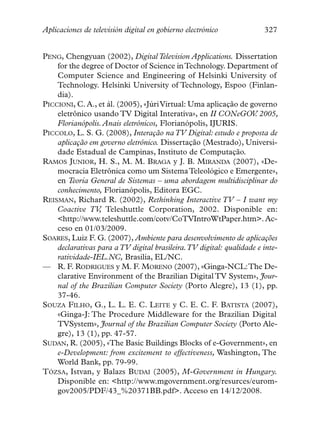 Aplicaciones de televisión digital en gobierno electrónico            327


PENG, Chengyuan (2002), Digital Television Applications. Dissertation
    for the degree of Doctor of Science in Technology. Department of
    Computer Science and Engineering of Helsinki University of
    Technology. Helsinki University of Technology, Espoo (Finlan-
    dia).
PICCIONI, C. A., et ál. (2005), «Júri Virtual: Uma aplicação de governo
    eletrônico usando TV Digital Interativa», en II CONeGOV 2005,  .
    Florianópolis. Anais eletrônicos, Florianópolis, IJURIS.
PICCOLO, L. S. G. (2008), Interação na TV Digital: estudo e proposta de
    aplicação em governo eletrônico. Dissertação (Mestrado), Universi-
    dade Estadual de Campinas, Instituto de Computação.
RAMOS JUNIOR, H. S., M. M. BRAGA y J. B. MIRANDA (2007), «De-
    mocracia Eletrônica como um Sistema Teleológico e Emergente»,
    en Teoria General de Sistemas – uma abordagem multidisciplinar do
    conhecimento, Florianópolis, Editora EGC.
REISMAN, Richard R. (2002), Rethinking Interactive TV – I want my
    Coactive TV Teleshuttle Corporation, 2002. Disponible en:
                 ,
    <http://www.teleshuttle.com/cotv/CoTVIntroWtPaper.htm>. Ac-
    ceso en 01/03/2009.
SOARES, Luiz F. G. (2007), Ambiente para desenvolvimento de aplicações
    declarativas para a TV digital brasileira.TV digital: qualidade e inte-
    ratividade-IEL.NC, Brasilia, EL/NC.
— R. F. RODRIGUES y M. F. MORENO (2007), «Ginga-NCL:The De-
    clarative Environment of the Brazilian Digital TV System», Jour-
    nal of the Brazilian Computer Society (Porto Alegre), 13 (1), pp.
    37-46.
SOUZA FILHO, G., L. L. E. C. LEITE y C. E. C. F. BATISTA (2007),
    «Ginga-J: The Procedure Middleware for the Brazilian Digital
    TVSystem», Journal of the Brazilian Computer Society (Porto Ale-
    gre), 13 (1), pp. 47-57.
SUDAN, R. (2005), «The Basic Buildings Blocks of e-Government», en
    e-Development: from excitement to effectiveness, Washington, The
    World Bank, pp. 79-99.
TÓZSA, Istvan, y Balazs BUDAI (2005), M-Government in Hungary.
    Disponible en: <http://www.mgovernment.org/resurces/eurom-
    gov2005/PDF/43_%20371BB.pdf>. Acceso en 14/12/2008.
 