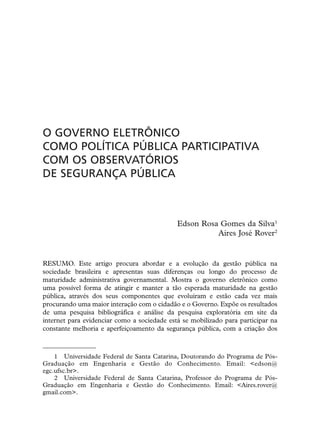 O GOVERNO ELETRÔNICO
COMO POLÍTICA PÚBLICA PARTICIPATIVA
COM OS OBSERVATÓRIOS
DE SEGURANÇA PÚBLICA



                                             Edson Rosa Gomes da Silva1
                                                       Aires José Rover2


RESUMO. Este artigo procura abordar e a evolução da gestão pública na
sociedade brasileira e apresentas suas diferenças ou longo do processo de
maturidade administrativa governamental. Mostra o governo eletrônico como
uma possível forma de atingir e manter a tão esperada maturidade na gestão
pública, através dos seus componentes que evoluíram e estão cada vez mais
procurando uma maior interação com o cidadão e o Governo. Expõe os resultados
de uma pesquisa bibliográfica e análise da pesquisa exploratória em site da
internet para evidenciar como a sociedade está se mobilizado para participar na
constante melhoria e aperfeiçoamento da segurança pública, com a criação dos



    1 Universidade Federal de Santa Catarina, Doutorando do Programa de Pós-
Graduação em Engenharia e Gestão do Conhecimento. Email: <edson@
egc.ufsc.br>.
    2 Universidade Federal de Santa Catarina, Professor do Programa de Pós-
Graduação em Engenharia e Gestão do Conhecimento. Email: <Aires.rover@
gmail.com>.
 