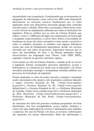 Avaliação de portais e sítios governamentais no Brasil             33


interatividade com a população. Considerando que as ferramentas de
integração de informações como webservices, RSS estão disponíveis
abertamente no mercado, torna-se fundamental que os sítios
analisados usem estes dispositivos, buscando agregar mais conteúdo
relevante para o cidadão. Além disso, tecnologias colaborativas como
o twitter devem ser amplamente utilizadas por todas as instituições do
legislativo. Pode-se verificar isso no sítio da Câmara Federal, que
utiliza o twitter e o RSS para divulgar suas informações de forma ágil
e integrada, respectivamente, a outros sítios. Existe a necessidade de
mudanças no layout dos sítios, tornando-os mais usuais e acessíveis a
todos os cidadãos (inclusive os cidadãos com alguma deficiência
visual, que seria de fundamental importância, devido aos serviços
ofertados por esta esfera de governo). Importante destacar que os
sítios das Assembléias do Acre e do Paraná analisados foram
desenvolvidos em linguagem livre (Plone, Cake PHP, PHP),
seguindo a diretriz de governo eletrônico vigente.
Com relação ao sitio da Câmara Federal, o cidadão pode ter acesso
à legislação federal, acompanhar processos legislativos, acessar a
informativos, se comunicar por email com os deputados e de forma
inovadora participar, interagir e acompanhar consultas públicas nos
processos de formulação da legislação.
Foram analisados os sítios do poder executivo estadual e municipal
sendo selecionados três estados e três municípios conforme indicado
a seguir: Governo Estadual do PR             (<http://www.cidadao.
pr.gov.br/>), Governo Estadual de SC (<http://www.sc.gov.br/
default.htm>) e Governo Estadual do AC e a Prefeitura Municipal
de Curitiba (<http://www.curitiba.pr.gov.br>), Prefeitura Municipal
de Belo Horizonte (<http://www.belohorizonte.mg.gov.br>) e
Prefeitura Municipal de São Paulo (<http://www.prefeitura.
sp.gov.br>).
As estruturas dos sítios dos governos estaduais pesquisados são bem
distribuídas, têm boa navegabilidade, acesso rápido, dinâmico e
conta com uma ampla gama de serviços e informações para cidadãos
e empresas. No caso do Paraná e do Acre, os serviços e informações
são separados em menus diferenciados. Além das informações e
 