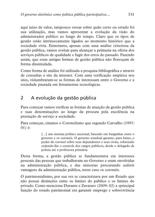 O governo eletrônico como política pública participativa…               331


aqui juízo de valor, tampouco versar sobre quão certo ou errado foi
sua utilização, mas vamos apresentar a evolução da visão do
administrador público ao longo do tempo. Claro que os tipos de
gestão estão intrinsecamente ligados ao momento histórico que a
sociedade vivia. Entretanto, apenas com uma análise criteriosa da
gestão pública, vamos evoluir para alcançar a primazia na oferta dos
serviços públicos de qualidade e fugir dos erros do passado. Fazendo
assim, que estas antigas formas de gestão pública não floresçam de
forma dissimulada.
Como forma de análise foi utilizada a pesquisa bibliográfica e através
de consultas a site da internet. Com uma verificação empírica nos
sites, vislumbraram-se as formas de interessam entre o Governo e a
sociedade pautada em ferramentas tecnológicas.


2     A evolução da gestão pública
Para começar vamos verificar as formas de atuação da gestão publica
e suas denominações ao longo da procura pela excelência na
prestação de serviço a sociedade.
Para começar, citamos o Coronelismo que segundo Carvalho (1997:
01) é:
             […] um sistema político nacional, baseado em barganhas entre o
             governo e os coronéis. O governo estadual garante, para baixo, o
             poder do coronel sobre seus dependentes e seus rivais, sobretudo
             cedendo-lhe o controle dos cargos públicos, desde o delegado de
             polícia até a professora primária.
Desta forma, a gestão pública se fundamentava em interesses
pessoais das pessoas que trabalhavam no Governo e eram envolvidas
na administração pública, e das minorias procurando auferir
vantagens da administração pública, neste caso os coronéis.
O patrimonialismo, por sua vez se caracterizava por um Estado que
não possui distinções entre os limites do público e os limites do
privado. Como menciona Durante e Zavataro (2009: 02) a «principal
função do estado patrimonial era garantir emprego e sobrevivência
 