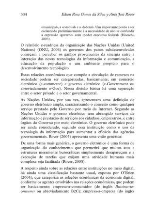334                       Edson Rosa Gomes da Silva y Aires José Rover


            «municipal», a «estadual» e a «federal». Um importante ponto a ser
            esclarecido preliminarmente é a necessidade de não se confundir
            a expressão «governo» com «poder executivo federal» (Hoeschl,
            2003).
O relatório e-readness da organização das Nações Unidas (United
Nations) (ONU, 2004) os governos dos países subdesenvolvidos
começam a perceber os ganhos provenientes da sinergia entre a
interação das novas tecnologias da informação e comunicação, a
educação da população e um ambiente propício para o
desenvolvimento tecnológico.
Essas relações econômicas que compõe a circulação de recursos na
sociedade podem ser categorizadas, basicamente, em comércio
eletrônico (e-commerce) e governo eletrônico (e-Government ou
abreviadamente e-Gov). Nessa divisão básica há uma separação
entre o setor privado e o setor governamental.
As Nações Unidas, por sua vez, apresentam uma definição de
governo eletrônico ampla, caracterizando o conceito como qualquer
serviço prestado pelo Governo por meio da Internet. Segundo as
Nações Unidas o governo eletrônico tem abrangido serviços de
informação e prestação de serviços aos cidadãos, empresários, e entre
órgãos do Governo por meio eletrônico. O governo eletrônico pode
ser ainda considerado, segundo essa instituição como o uso da
tecnologia da informação para aumentar a eficácia das agências
governamentais. Rover (2005) apresenta uma visão genérica:
De uma forma mais genérica, o governo eletrônico é uma forma de
organização do conhecimento que permetirá que muitos atos e
estruturas meramente burocráticas simplesmente desapareçam e a
execução de tarefas que exijam uma atividade humana mais
complexa seja facilitada (Rover, 2005).
A respeito ainda sobre as relações entre instituições no meio digital,
há ainda uma classificação bastante usual, exposta por O’Brien
(2004), que categoriza as relações econômicas da economia digital,
conforme os agentes envolvidos nas relações econômicas, que podem
ser basicamente: empresa-a-consumidor (do inglês Bussines-to-
consumer ou abreviadamente B2C); empresa-a-empresa (do inglês
 