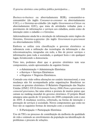 O governo eletrônico como política pública participativa…        335


Business-to-business ou abreviadamente B2B); consumidor-a-
consumidor (do inglês Consumer-to-consumer ou abreviadamente
C2C); e o Governo-ao-cidadão (do inglês Government-to-Citizen ou
abreviadamente G2C), que trata de atividades voltadas para o
provimento de informações e serviços aos cidadãos, assim como de
interação entre o cidadão e o Governo.
Adicionalmente ainda há a circulação de informação entre órgãos do
Governo, Governo-a-governo (do inglês Government-to-government
ou abreviadamente G2G).
Embora se utilize esta classificação o governo eletrônico se
substancia com a utilização das tecnologias da informação e das
telecomunicações, integradas em rede, a fim de prover serviços e
informações para toda a sociedade, a qualquer hora e em qualquer
lugar, fortalecendo a democracia.
Visto isto, podemos dizer que o governo eletrônico tem seus
componentes, sendo apresentados da seguinte forma:
   • e-Administração = Administração Eletrônica
   • e-Serviços = Serviços Eletrônicos
   • e-Negócios = Negócios Eletrônicos.
Contudo esta visão sofreu alterações no cenário internacional, e essa
mudança não foi acompanhada pelas organizações Brasileiras no
tocante ao governo eletrônico. O Relatório Organização das Nações
Unidas (ONU) UN E-Government Survey 2008: From e-government to
connected governance, faz uma crítica a postura de muitos paises que
caíram no ranking mundial do governo eletrônico. O próprio Brasil
amargou uma queda de 12 posições em 2008 comparado com o ano
de 2005. A mudança ocorreu, sobretudo, na forma de interação e
prestação de serviços à sociedade. Novos componentes que estão no
foco são as seguintes formas de interação com a sociedade:
   • E-Participação = Participação Eletrônica
Uso de TICs no processo de contribuição da melhoria da qualidade
de vida e estimulo ao envolvimento da população na identificação de
problemas e procura de soluções.
 