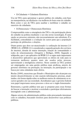 336                     Edson Rosa Gomes da Silva y Aires José Rover


   • E-Cidadania = Cidadania Eletrônica
Uso de TICs para aproximar o gestor público do cidadão, com base
na transparência, na eficiência e na melhora do bem estar do cidadão.
Bem como o uso de TICs para auxiliar e mobilizar o cidadão no
exercício da cidadania.
   • E-Democracia = Democracia Eletrônica
Compreendida como a emergência das TICs e da participação direta
do cidadão na política mediante o uso das novas tecnologias. É uma
opção ao processo existente, não necessariamente um substituto. É a
facilidade, comodidade e a redução de custos para que a população
participe de plebiscitos e eleições.
Outro ponto que deve ser mencionado é a utilização da internet 2.0
(WEB 2.0). A WEB 2.0 é considerada a segunda geração dos serviços
de internet, dotada de maior interação, criação de comunidades e
redes de relacionamento (Gregório e Bolliger, 2008). Segundo a
wikipedia, que é um aplicativo da WEB 2.0 «a regra mais importante
é desenvolver aplicativos que aproveitem os efeitos de rede para se
tornarem melhores quanto mais são usados pelas pessoas,
aproveitando a inteligência coletiva». Neste sentido as TICs podem
ser empregadas em uma gestão pública mais profícua, através do
governo eletrônico na prestação, na interação, na participação e na
busca por uma cidadania mais efetiva.
Rocha (2000), menciona que Estado e Municípios não alcançam seu
inteiro desenvolvimento se não usarem informações precisas, atual-
izadas e de forma rápida sobre os melhores meios de otimizarem os re-
cursos gerados em sua sociedade. Acreditamos que o governo federal
tem papel importante nesse processo e deva ser o órgão fomentador.
Entretanto, a gestão pública tem que se preparar para essas formas
de buscar a interação e motivar a sociedade a participar efetivamente
interagindo com a administração.
Alguns setores da administração pública estão procurando interatuar
com os cidadãos, buscando retornos para desenvolver suas políticas
públicas.
 