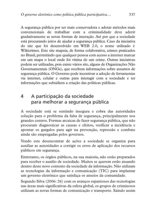 O governo eletrônico como política pública participativa…           337


A segurança pública por ser mais conservadora e adotar métodos mais
convencionais de trabalhar com a criminalidade deve aderir
gradativamente as novas formas de interação. Até por que a sociedade
está procurando jeitos de ajudar a segurança pública. Caso da iniciativa
do site que foi desenvolvido em WEB 2.0, o nome utilizado é
Wikicrimes. Este site mapeia, de forma colaborativa, crimes praticados
no Brasil, permitindo que qualquer pessoa com acesso a internet marcar
em um mapa o local onde foi vítima de um crime. Outras iniciativas
podem ser utilizadas, pois existe vários site, alguns de Organizações Não
Governamentais (ONGs), que recebem informações sobre assuntos de
segurança pública. O Governo pode incentivar a adoção de ferramentas
via internet, celular e outras para interagir com a sociedade e ter
informações que subsidiem a criação das políticas públicas.


4     A participação da sociedade
      para melhorar a segurança pública
A sociedade está se sentindo insegura e cobra das autoridades
solução para o problema da falta de segurança, principalmente nos
grandes centros. Formas arcaicas de fazer segurança pública, que não
procuram diagnosticar as causas e efeitos, verificar a incidência e
apontar os gargalos para agir na prevenção, repressão e combate
ainda são empregadas pelos governos.
Vendo este desencontrar de ações a sociedade se organiza para
auxiliar as autoridades a corrigir os erros de aplicação dos recursos
públicos em segurança.
Entretanto, os órgãos públicos, na sua maioria, não estão preparados
para receber o auxilio de sociedade. Muitos se querem estão atuando
dentro deste novo contexto da sociedade da informação. Não utilizam
as tecnologias da informação e comunicação (TIC) para implantar
um governo eletrônico que satisfaça os anseios da comunidade.
Segundo Silva (2006: 26) com os avanços espantosos das tecnologias
nas áreas mais significativas da esfera global, os grupos de criminosos
utilizam as novas formas de comunicação e transporte. Saindo assim
 