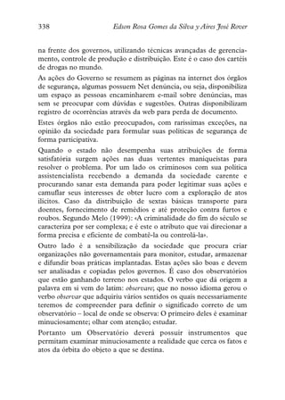 338                      Edson Rosa Gomes da Silva y Aires José Rover


na frente dos governos, utilizando técnicas avançadas de gerencia-
mento, controle de produção e distribuição. Este é o caso dos cartéis
de drogas no mundo.
As ações do Governo se resumem as páginas na internet dos órgãos
de segurança, algumas possuem Net denúncia, ou seja, disponibiliza
um espaço as pessoas encaminharem e-mail sobre denúncias, mas
sem se preocupar com dúvidas e sugestões. Outras disponibilizam
registro de ocorrências através da web para perda de documento.
Estes órgãos não estão preocupados, com raríssimas exceções, na
opinião da sociedade para formular suas políticas de segurança de
forma participativa.
Quando o estado não desempenha suas atribuições de forma
satisfatória surgem ações nas duas vertentes maniqueístas para
resolver o problema. Por um lado os criminosos com sua política
assistencialista recebendo a demanda da sociedade carente e
procurando sanar esta demanda para poder legitimar suas ações e
camuflar seus interesses de obter lucro com a exploração de atos
ilícitos. Caso da distribuição de sextas básicas transporte para
doentes, fornecimento de remédios e até proteção contra furtos e
roubos. Segundo Melo (1999): «A criminalidade do fim do século se
caracteriza por ser complexa; e é este o atributo que vai direcionar a
forma precisa e eficiente de combatê-la ou controlá-la».
Outro lado é a sensibilização da sociedade que procura criar
organizações não governamentais para monitor, estudar, armazenar
e difundir boas práticas implantadas. Estas ações são boas e devem
ser analisadas e copiadas pelos governos. É caso dos observatórios
que estão ganhando terreno nos estados. O verbo que dá origem a
palavra em si vem do latim: observare; que no nosso idioma gerou o
verbo observar que adquiriu vários sentidos os quais necessariamente
teremos de compreender para definir o significado correto de um
observatório – local de onde se observa: O primeiro deles é examinar
minuciosamente; olhar com atenção; estudar.
Portanto um Observatório deverá possuir instrumentos que
permitam examinar minuciosamente a realidade que cerca os fatos e
atos da órbita do objeto a que se destina.
 