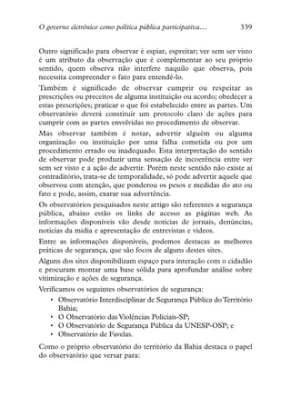 O governo eletrônico como política pública participativa…         339


Outro significado para observar é espiar, espreitar; ver sem ser visto
é um atributo da observação que é complementar ao seu próprio
sentido, quem observa não interfere naquilo que observa, pois
necessita compreender o fato para entendê-lo.
Também é significado de observar cumprir ou respeitar as
prescrições ou preceitos de alguma instituição ou acordo; obedecer a
estas prescrições; praticar o que foi estabelecido entre as partes. Um
observatório deverá constituir um protocolo claro de ações para
cumprir com as partes envolvidas no procedimento de observar.
Mas observar também é notar, advertir alguém ou alguma
organização ou instituição por uma falha cometida ou por um
procedimento errado ou inadequado. Esta interpretação do sentido
de observar pode produzir uma sensação de incoerência entre ver
sem ser visto e a ação de advertir. Porém neste sentido não existe aí
contraditório, trata-se de temporalidade, só pode advertir aquele que
observou com atenção, que ponderou os pesos e medidas do ato ou
fato e pode, assim, exarar sua advertência.
Os observatórios pesquisados neste artigo são referentes a segurança
pública, abaixo estão os links de acesso as páginas web. As
informações disponíveis vão desde noticias de jornais, denúncias,
noticias da mídia e apresentação de entrevistas e vídeos.
Entre as informações disponíveis, podemos destacas as melhores
práticas de segurança, que são focos de alguns destes sites.
Alguns dos sites disponibilizam espaço para interação com o cidadão
e procuram montar uma base sólida para aprofundar análise sobre
vitimização e ações de segurança.
Verificamos os seguintes observatórios de segurança:
    • Observatório Interdisciplinar de Segurança Pública do Território
       Bahia;
    • O Observatório das Violências Policiais-SP;
    • O Observatório de Segurança Pública da UNESP-OSP; e
    • Observatório de Favelas.
Como o próprio observatório do território da Bahia destaca o papel
do observatório que versar para:
 