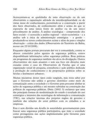 340                      Edson Rosa Gomes da Silva y Aires José Rover


Acrescentam-se as qualidades de uma observação ou de um
observatório a capacitação advinda da interdisciplinaridade ou de
várias áreas do conhecimento, permitindo-se a construção a partir
dos fatos observados, de conhecimento além e acima do que se
esperaria de uma única fonte de análise ou de um único
procedimento de análise. À análise sociológica – compreensão dos
fatos sociais – é acrescida a análise regional – sócio-econômica – e a
análise sob a ótica da administração estratégica – a gestão –
produzindo-se novos conhecimentos acima e além da pura e simples
observação – coleta dos dados (Observatório do Território da Bahia,
acesso em 22/10/2008).
Enquanto alguns portais procuram dar voz à comunidade, contra os
abusos cometidos pelos agentes de segurança pública, outros
disponibilizam informações sobre segurança pública. Boas práticas
em programas de segurança também são alvos da divulgação. Outros
observatórios são mais atuantes e tem seu foco em direções mais
ousadas como o caso do Observatório de Favelas que «é uma
organização social de pesquisa, consultoria e ação pública dedicada
à produção do conhecimento e de proposições políticas sobre as
favelas e fenômenos urbanos».
Muitas iniciativas destes tipos estão surgindo, mas resta saber por
que o Governo não utiliza o governo eletrônico como meio de
comunicação entre a sociedade e o Governo para procurar alinhar as
ações de segurança pública e até mesmo subsidiar na construção das
políticas de segurança públicas. Diniz (2002: 5) esclarece que uma
das principais formas de modernização do estado é resultado do uso
estratégico e intensivo das tecnologias de informação e comunicação
(TIC), nas relações internas dos próprios órgãos de governo e
também das relações do setor público com os cidadãos e as
empresas.
Este é sem dúvidas um desafio às autoridades governamentais para
buscar uma segurança pública participativa, que trate a sociedade
como protagonista nas ações implementadas pelo Governo para
segurança pública.
 
