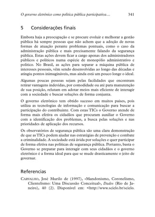 O governo eletrônico como política pública participativa…         341


5     Considerações finais
Embora haja a preocupação e se procure evoluir e melhorar a gestão
pública há sempre pessoas que não achem que a adoção de novas
formas de atuação perante problemas pontuais, como o caso da
administração pública e mais precisamente falando da segurança
pública. Estas ações devem ficar a cargo apenas dos administradores
públicos e políticos numa espécie de monopólio administrativo e
político. No Brasil, as ações para separar a máquina pública de
interesses pessoais, vêm sendo desenvolvidas ao longo das décadas e
atingiu pontos inimagináveis, mas ainda está um pouco longe o ideal.
Algumas poucas pessoas sejam pelas facilidades que encontram
retirar vantagens indevidas, por comodidade ou até para manutenção
de sua posição, relutam em adotar meios mais eficiente de interagir
com a sociedade e buscar soluções de forma conjunta.
O governo eletrônico tem obtido sucesso em muitos países, pois
utiliza as tecnologias de informação e comunicação para buscar a
participação do contribuinte. Com estas TICs o Governo atende de
forma mais efetiva os cidadãos que procuram auxiliar o Governo
com a identificação dos problemas, a busca pelas soluções e nas
prioridades de aplicação dos recursos.
Os observatórios de segurança pública são uma clara demonstração
de que as TICs podem ajudar nas estratégias de prevenção e combate
a criminalidade. A sociedade está ávida por soluções e quer participar
de forma efetiva nas políticas de segurança pública. Portanto, basta o
Governo se preparar para interagir com seus cidadãos e o governo
eletrônico é a forma ideal para que se mude drasticamente o jeito de
governar.


Referencias
CARVALHO, José Murilo de (1997), «Mandonismo, Coronelismo,
   Clientelismo: Uma Discussão Conceitual», Dados (Rio de Ja-
   neiro), 40 (2). Disponível em: <http://www.scielo.br/scielo.
 