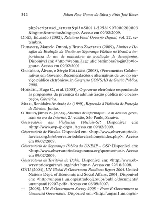 342                      Edson Rosa Gomes da Silva y Aires José Rover


    php?script=sci_arttext&pid=S0011-52581997000200003
    &lng=en&nrm=iso&tlng=pt>. Acesso em 09/02/2009.
DINIZ, Eduardo (2002), Relatório Final Governo Digital, vol. 22, se-
    tembro.
DURANTE, Marcelo Ottoni, y Bruno ZAVATARO (2009), Limites e De-
    safios da Evolução da Gestão em Segurança Pública no Brasil: a im-
    portância do uso de indicadores de avaliação de desempenho.
    Disponível em: <http://webmail.egc.ufsc.br/zimbra/?loginOp=lo-
    gout>. Acesso em 09/02/2009.
GREGÓRIO, Álvaro, e Sérgio BOLLIGER (2008), «Ferramentas Colabo-
    rativas em Governo: Recomendações e alternativas de uso no ser-
    viço público eletrônico», in Congresso CONSAD de Gestão Pública.
    2008.
HOESCHL, Hugo C., et al. (2003), «O governo eletrônico respondendo
    às propensões da presença da administração pública no ciberes-
    paço», Ciberética.
MELO, Ronidalva Andrade de (1999), Repressão àViolência de Proteção
    de Direitos. Junho.
O’BRIEN, James A. (2004), Sistemas de informação – e as decisões geren-
    ciais na era da Internet, 2.ª edição, São Paulo, Saraiva.
Observatório     das Violências       Policiais-SP.   Disponível   em:
    <http://www.ovp-sp.org/>. Acesso em 09/02/2009.
Observatório de Favelas. Disponível em: <http://www.observatoriode-
    favelas.org.br/observatoriodefavelas/home/index.php>. Acesso
    em 09/02/2009.
Observatório de Segurança Pública da UNESP – OSP Disponível em:
                                                       .
    <http://www.observatoriodeseguranca.org/quemsomos>. Acesso
    em 09/02/2009.
Observatório do Território da Bahia. Disponível em: <http://www.ob-
    servatorioseguranca.org/index.htm>. Acesso em 22/10/2008.
ONU (2004), UN Global E-Government Readiness Report 2004. United
    Nations Dept. of Economic and Social Affairs, 2004. Disponível
    em: <http://unpan1.un.org/intradoc/groups/public/documents/
    un/unpan019207.pdf>. Acesso em 06/09/2007.
— (2008), UN E-Government Survey 2008 – From E-Government to
    Connected Governance. Disponível em: <http://unpan1.un.org/in-
 