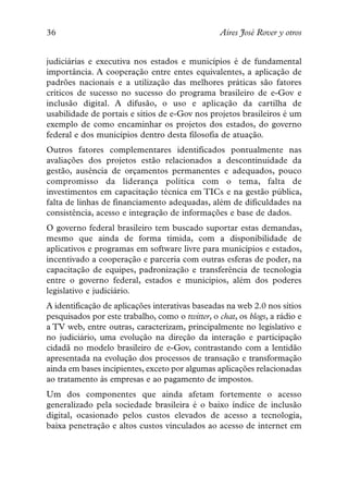 36                                                Aires José Rover y otros


judiciárias e executiva nos estados e municípios é de fundamental
importância. A cooperação entre entes equivalentes, a aplicação de
padrões nacionais e a utilização das melhores práticas são fatores
críticos de sucesso no sucesso do programa brasileiro de e-Gov e
inclusão digital. A difusão, o uso e aplicação da cartilha de
usabilidade de portais e sítios de e-Gov nos projetos brasileiros é um
exemplo de como encaminhar os projetos dos estados, do governo
federal e dos municípios dentro desta filosofia de atuação.
Outros fatores complementares identificados pontualmente nas
avaliações dos projetos estão relacionados a descontinuidade da
gestão, ausência de orçamentos permanentes e adequados, pouco
compromisso da liderança política com o tema, falta de
investimentos em capacitação técnica em TICs e na gestão pública,
falta de linhas de financiamento adequadas, além de dificuldades na
consistência, acesso e integração de informações e base de dados.
O governo federal brasileiro tem buscado suportar estas demandas,
mesmo que ainda de forma tímida, com a disponibilidade de
aplicativos e programas em software livre para municípios e estados,
incentivado a cooperação e parceria com outras esferas de poder, na
capacitação de equipes, padronização e transferência de tecnologia
entre o governo federal, estados e municípios, além dos poderes
legislativo e judiciário.
A identificação de aplicações interativas baseadas na web 2.0 nos sítios
pesquisados por este trabalho, como o twitter, o chat, os blogs, a rádio e
a TV web, entre outras, caracterizam, principalmente no legislativo e
no judiciário, uma evolução na direção da interação e participação
cidadã no modelo brasileiro de e-Gov, contrastando com a lentidão
apresentada na evolução dos processos de transação e transformação
ainda em bases incipientes, exceto por algumas aplicações relacionadas
ao tratamento às empresas e ao pagamento de impostos.
Um dos componentes que ainda afetam fortemente o acesso
generalizado pela sociedade brasileira é o baixo índice de inclusão
digital, ocasionado pelos custos elevados de acesso a tecnologia,
baixa penetração e altos custos vinculados ao acesso de internet em
 