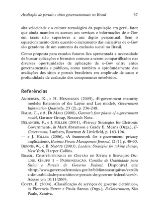 Avaliação de portais e sítios governamentais no Brasil               37


alta velocidade e a cultura tecnológica da população em geral, fator
que ainda mantém os acessos aos serviços e informações de e-Gov
em taxas não superiores a um digito percentual. Sem o
equacionamento desta questão o incremento das iniciativas de e-Gov
são geradoras de um aumento da exclusão social no Brasil.
Como proposta para estudos futuros fica apresentada a necessidade
de buscar aplicações e formatos comuns a serem compartilhados nas
diversas oportunidades de aplicação de e-Gov entre entes
governamentais e públicos, como também o aprofundamento das
avaliações dos sítios e portais brasileiros em amplitude de casos e
profundidade de avaliação dos componentes envolvidos.


Referências
ANDERSEN, K., e H. HENRIKSEN (2005), «E-government maturity
   models: Extension of the Layne and Lee model», Government
   Information Quarterly, 23 (2), p. 236-248.
BAUM, C., e A. DI MAIO (2000), Gartner’s four phases of e-government
   model, Gartner Group, Research Note.
BÉLANGER, F., e J. HILLER (2001), «Privacy Strategies for Eletronic
   Government», in Mark Abramson e Grady E. Means (Orgs.), E-
   Government, Lanham, Rowman & Littlefield, p. 163-196.
— e J. HILLER (2006), «A framework for e-government: privacy
   implications», Business Process Management Journal, 12 (1), p. 48-60.
BENNIS, W., e B. NANUS (2003), Leaders: Strategies for taking change,
   New York, Harper Collins.
BRASIL. COMITÊ-TÉCNICO DE GESTÃO DE SÍTIOS E SERVIÇOS ON-
   LINE. GRUPO 1 – PADRONIZAÇÃO. Cartilha de Usabilidade para
   Sítios e Portais do Governo Federal. Disponível em:
   <http://www.governoeletronico.gov.br/biblioteca/arquivos/cartilh
   a-de-usabilidade-para-sitios-e-portais-do-governo-federal/view>.
   Acesso em 10/11/2009.
COSTA, E. (2004), «Classificação de serviços de governo eletrônico»,
   in Florencia Ferrer e Paula Santos (Orgs.), E-Government, São
   Paulo, Saraiva.
 