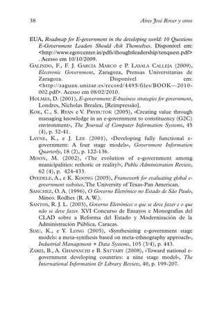38                                              Aires José Rover y otros


EUA, Roadmap for E-government in the developing world: 10 Questions
   E-Government Leaders Should Ask Themselves. Disponível em:
   <http://www.egovcenter.in/pdfs/thoughtleadership/tenquest.pdf>
   . Acesso em 10/10/2009.
GALINDO, F., F. J. GARCÍA MARCO e P. LASALA CALLEJA (2009),
   Electronic Government, Zaragoza, Prensas Universitarias de
   Zaragoza.                      Disponível                        em:
   <http://zaguan.unizar.es/record/4495/files/BOOK—2010-
   002.pdf>. Acesso em 08/02/2010.
HOLMES, D. (2001), E-government: E-business strategies for government,
   Londres, Nicholas Brealex, [Reimpressão].
KOK, C., S. RYAN e V. PRYBUTOK (2005), «Creating value through
   managing knowledge in an e-government to constituency (G2C)
   environment», The Journal of Computer Information Systems, 45
   (4), p. 32-41.
LAYNE, K., e J. LEE (2001), «Developing fully functional e-
   government: A four stage models», Government Information
   Quarterly, 18 (2), p. 122-136.
MOON, M. (2002), «The evolution of e-government among
   municipalities: rethoric or reality?», Public Administration Review,
   62 (4), p. 424-433.
OYEDELE, A., e K. KOONG (2005), Framework for evaluating global e-
   government websites, The University of Texas-Pan American.
SANCHEZ, O. A. (1996), O Governo Eletrônico no Estado de São Paulo,
   Mineo. Rodhes (R. A. W.).
SANTOS, R. J. L. (2003), Governo Eletrônico: o que se deve fazer e o que
   não se deve fazer. XVI Concurso de Ensayos e Monografias del
   CLAD sobre a Reforma del Estado y Modernización de la
   Administración Pública, Caracas.
SIAU, K., e Y. LONG (2005), «Synthesizing e-government stage
   models: a meta-synthesis based on meta-ethnography approach»,
   Industrial Management + Data Systems, 105 (3/4), p. 443.
ZAREI, B., A. GHAPANCHI e B. SATTARY (2008), «Toward national e-
   government developing countries: a nine stage model», The
   International Information & Library Review, 40, p. 199-207.
 