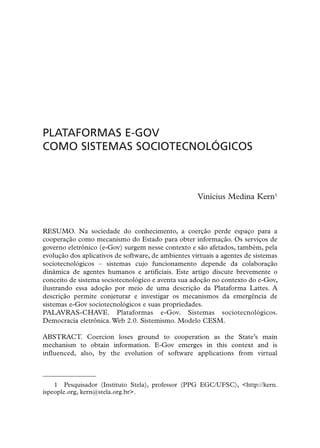 PLATAFORMAS E-GOV
COMO SISTEMAS SOCIOTECNOLÓGICOS



                                                     Vinícius Medina Kern1



RESUMO. Na sociedade do conhecimento, a coerção perde espaço para a
cooperação como mecanismo do Estado para obter informação. Os serviços de
governo eletrônico (e-Gov) surgem nesse contexto e são afetados, também, pela
evolução dos aplicativos de software, de ambientes virtuais a agentes de sistemas
sociotecnológicos – sistemas cujo funcionamento depende da colaboração
dinâmica de agentes humanos e artificiais. Este artigo discute brevemente o
conceito de sistema sociotecnológico e aventa sua adoção no contexto do e-Gov,
ilustrando essa adoção por meio de uma descrição da Plataforma Lattes. A
descrição permite conjeturar e investigar os mecanismos da emergência de
sistemas e-Gov sociotecnológicos e suas propriedades.
PALAVRAS-CHAVE. Plataformas e-Gov. Sistemas sociotecnológicos.
Democracia eletrônica. Web 2.0. Sistemismo. Modelo CESM.

ABSTRACT. Coercion loses ground to cooperation as the State’s main
mechanism to obtain information. E-Gov emerges in this context and is
influenced, also, by the evolution of software applications from virtual



    1 Pesquisador (Instituto Stela), professor (PPG EGC/UFSC), <http://kern.
ispeople.org, kern@stela.org.br>.
 