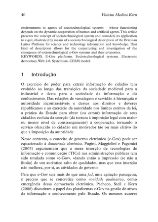 40                                                       Vinícius Medina Kern


environments to agents of sociotechnological systems – whose functioning
depends on the dynamic cooperation of human and artificial agents. This article
presents the concept of sociotechnological system and considers its application
to e-gov, illustrated by means of a sociotechnological description of the Brazilian
Lattes Platform for science and technology information and knowledge. That
kind of description allows for the conjecturing and investigation of the
emergence of sociotechnological e-Gov systems and their properties.
KEYWORDS. E-Gov platforms. Sociotechnological systems. Electronic
democracy. Web 2.0. Systemism. CESM model.



1      Introdução
O exercício do poder para extrair informação do cidadão tem
evoluído ao longo das transições da sociedade medieval para a
industrial e desta para a sociedade da informação e do
conhecimento. Das relações de vassalagem e servidão à hierarquia e
autoridade incontrastáveis e dessas aos direitos e deveres
republicanos e ao exercício da autoridade nos limites estritos da lei,
a prática do Estado para obter (ou extrair) informação de seus
cidadãos evoluiu da coerção (da tortura à imposição legal com maior
ou menor nível de constrangimento) à cooperação, tornando o
serviço oferecido ao cidadão um motivador tão ou mais efetivo do
que a imposição da autoridade.
Nesse contexto, o conceito de governo eletrônico (e-Gov) pode ser
equacionado à democracia eletrônica. Fugini, Maggiolini e Pagamici
(2005) argumentam que a mera inserção de tecnologias de
informação e comunicação (TICs) nas administrações públicas tem
sido rotulada como «e-Gov», «dando então a impressão (se não a
ilusão) de um autêntico salto de qualidade», mas que essa inserção
não melhora, por si, as atividades de governo.
Para que e-Gov seja mais do que uma fad, uma agitação passageira,
é preciso que se concretize como novidade qualitativa, como
emergência dessa democracia eletrônica. Pacheco, Steil e Kern
(2008) discutiram o papel das plataformas e-Gov na gestão de ativos
de informação e conhecimento pelo Estado. Os mesmos autores
 