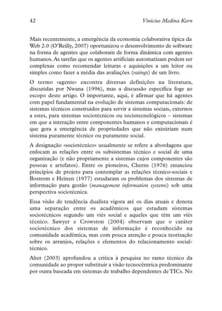 42                                              Vinícius Medina Kern


Mais recentemente, a emergência da economia colaborativa típica da
Web 2.0 (O’Reilly, 2007) oportunizou o desenvolvimento de software
na forma de agentes que colaboram de forma dinâmica com agentes
humanos. As tarefas que os agentes artificiais automatizam podem ser
complexas como recomendar leituras e aquisições a um leitor ou
simples como fazer a média das avaliações (ratings) de um livro.
O termo «agente» encontra diversas definições na literatura,
discutidas por Nwana (1996), mas a discussão específica foge ao
escopo deste artigo. O importante, aqui, é afirmar que há agentes
com papel fundamental na evolução de sistemas computacionais: de
sistemas técnicos construídos para servir a sistemas sociais, externos
a estes, para sistemas sociotécnicos ou sociotecnológicos – sistemas
em que a interação entre componentes humanos e computacionais é
que gera a emergência de propriedades que não existiriam num
sistema puramente técnico ou puramente social.
A designação «sociotécnico» usualmente se refere a abordagens que
enfocam as relações entre os subsistemas técnico e social de uma
organização (e não propriamente a sistemas cujos componentes são
pessoas e artefatos). Entre os pioneiros, Cherns (1976) enunciou
princípios de projeto para contemplar as relações técnico-sociais e
Bostrom e Heinen (1977) estudaram os problemas dos sistemas de
informação para gestão (management information systems) sob uma
perspectiva sociotécnica.
Essa visão de tendência dualista vigora até os dias atuais e denota
uma separação entre os acadêmicos que estudam sistemas
sociotécnicos segundo um viés social e aqueles que têm um viés
técnico. Sawyer e Crowston (2004) observam que o caráter
sociotécnico dos sistemas de informação é reconhecido na
comunidade acadêmica, mas com pouca atenção e pouca teorização
sobre os arranjos, relações e elementos do relacionamento social-
técnico.
Alter (2003) aprofundou a crítica à pesquisa no ramo técnico da
comunidade ao propor substituir a visão tecnocêntrica predominante
por outra baseada em sistemas de trabalho dependentes de TICs. No
 