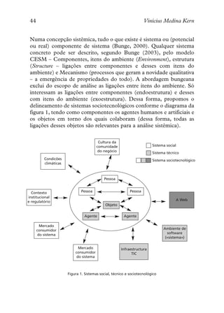 44                                                                  Vinícius Medina Kern


 Numa concepção sistêmica, tudo o que existe é sistema ou (potencial
 ou real) componente de sistema (Bunge, 2000). Qualquer sistema
 concreto pode ser descrito, segundo Bunge (2003), pelo modelo
 CESM – Componentes, itens do ambiente (Environment), estrutura
 (Structure – ligações entre componentes e desses com itens do
 ambiente) e Mecanismo (processos que geram a novidade qualitativa
 – a emergência de propriedades do todo). A abordagem bungeana
 exclui do escopo de análise as ligações entre itens do ambiente. Só
 interessam as ligações entre componentes (endoestrutura) e desses
 com itens do ambiente (exoestrutura). Dessa forma, propomos o
 delineamento de sistemas sociotecnológicos conforme o diagrama da
 figura 1, tendo como componentes os agentes humanos e artificiais e
 os objetos em torno dos quais colaboram (dessa forma, todas as
 ligações desses objetos são relevantes para a análise sistêmica).

                                          Cultura da
                                         comunidade                      Sistema social
                                          do negócio                     Sistema técnico
          Condicões                                                      Sistema sociotecnológico
          climáticas



                                            Pessoa


  Contexto                     Pessoa                       Pessoa
institucional
e regulatório                                                                         A Web
                                             Objeto


                                Agente                  Agente

        Mercado
      consumidor                                                               Ambiente de
       do sistema                                                                software
                                                                                («sistema»)

                             Mercado                   Infraestructura
                           consumidor                        TIC
                            do sistema



                       Figura 1. Sistemas social, técnico e sociotecnológico
 