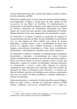 46                                                 Vinícius Medina Kern


sucesso desproporcional, que a técnica não explica, dentre a pletora
de sítios existentes na Web.
OYoutube também pode ser visto como um sistema sociotecnológico
auto-organizado. A figura 2 mostra parte de uma captura de tela
(screenshot) de um filme4 no YouTube. O estabelecimento, a
manutenção e a destruição de ligações entre vídeos, pessoas e agentes
de software, destacados em comentários adicionados nas caixas
negras, são os processos que operam a auto-organização do sistema.
Alguns elementos dessa auto-organização são comentados a seguir.
O comentário 1 na figura 2 explicita a promoção da imagem do
responsável pela inserção do filme. Ao dar visibilidade a outros filmes
(i.e., ao criar ligações do filme exibido com outros) do mesmo
publicador, o portal oferece a este a possibilidade de gerar mais
acessos (i.e., ligações com o público assistente) e promover sua
imagem, possivelmente motivando-o a fazer novas contribuições,
aumentando o valor global do conteúdo (como efeito sistêmico).
O comentário 2 enfatiza o estímulo ao estabelecimento de ligações
relacionadas a reputação e recomendação dos vídeos. O portal
facilita a manifestação da audiência por meio de marcações rápidas e
fáceis (em poucos cliques de mouse), gerando escores (ratings) que
expressam o quanto os ouvintes recomendam e desejam promover
ou desestimular o acesso a cada vídeo. Agentes de software
contabilizam essas marcações para expressar uma visão coletiva da
reputação do filme. A marcação como «Favorito» e a inclusão em
listas de exibição (playlists) são facilidades que servem ao expectador,
que cria seu arquivo de filmes prediletos, e também alimentam o
sistema de reputação.
Ainda considerando o comentário 2, links específicos para divulgar o
filme em redes sociais e sistemas de construção coletiva na Web
(Orkut, MySpace, del.icio.us, StumbleUpon etc.) visam ao



    4 Filme «monty python football», tela capturada em 13 de maio de 2009,
disponível em: <www.youtube.com/watch?v=ur5fGSBsfq8>.
 