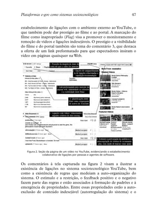 Plataformas e-gov como sistemas sociotecnológicos                                     47


estabelecimento de ligações com o ambiente externo ao YouTube, o
que também pode dar prestígio ao filme e ao portal. A marcação do
filme como inapropriado (Flag) visa a promover o monitoramento e
remoção de vídeos e ligações indesejáveis. O prestígio e a visibilidade
do filme e do portal também são tema do comentário 3, que destaca
a oferta de um link preformatado para que expectadores insiram o
vídeo em páginas quaisquer na Web.




   Figura 2. Seção da página de um vídeo no YouTube, evidenciando o estabelecimento
                colaborativo de ligações por pessoas e agentes de software.


Os comentários à tela capturada na figura 2 visam a ilustrar a
existência de ligações no sistema sociotecnológico YouTube, bem
como a existência de regras que medeiam a auto-organização do
sistema. O estímulo e a restrição, o feedback positivo e o negativo
fazem parte das regras e estão associados à formação de padrões e à
emergência de propriedades. Entre essas propriedades estão a auto-
exclusão de conteúdo indesejável (autorregulação do sistema) e o
 