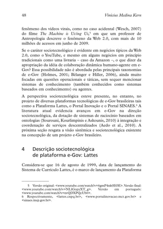 48                                                 Vinícius Medina Kern


fenômeno dos vídeos virais, como no caso acidental (Wesch, 2007)
do filme The Machine is Us/ing Us,5 em que um professor de
Antropologia descreve o fenômeno da Web 2.0, com mais de 10
milhões de acessos em junho de 2009.
Se o caráter sociotecnológico é evidente em negócios típicos da Web
2.0, como o YouTube, e mesmo em alguns negócios em princípio
tradicionais como uma livraria – caso da Amazon –, o que dizer da
apropriação da idéia de colaboração dinâmica humano-agente em e-
Gov? Essa possibilidade não é abordada pelas principais taxonomias
de e-Gov (Holmes, 2001; Bélanger e Hiller, 2006), ainda muito
focadas em questões operacionais e táticas, sem sequer mencionar
sistemas de conhecimento (também conhecidos como sistemas
baseados em conhecimento) ou agentes.
A perspectiva sociotecnológica esteve presente, no entanto, no
projeto de diversas plataformas tecnológicas de e-Gov brasileiras tais
como a Plataforma Lattes, o Portal Inovação e o Portal SINAES.6 A
literatura atual evidencia avanços em e-Gov na direção
sociotecnológica, da dotação de sistemas de raciocínio baseados em
ontologias (Sourouni, Kourlimpinis e Askounis, 2010) à integração e
coordenação de serviços descentralizados (Aedo et al., 2010). A
próxima seção resgata a visão sistêmica e sociotecnológica existente
na concepção de um projeto e-Gov brasileiro.


4     Descrição sociotecnológica
      de plataforma e-Gov: Lattes
Considera-se que 16 de agosto de 1999, data de lançamento do
Sistema de Currículo Lattes, é o marco de lançamento da Plataforma


    5 Versão original: <www.youtube.com/watch?v=6gmP4nk0EOE>. Versão final:
<www.youtube.com/watch?v=NLlGopyXT_g>.          Versão  em     português:
<www.youtube.com/watch?v=nvQDXPQcUb0>.
6 Respectivamente, <lattes.cnpq.br>, <www.portalinovacao.mct.gov.br> e
<sinaes.inep.gov.br>.
 