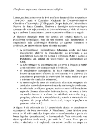 Plataformas e-gov como sistemas sociotecnológicos                 49


Lattes, realizada em cerca de 140 artefatos desenvolvidos no período
1998-2004 para o Conselho Nacional de Desenvolvimento
Científico e Tecnológico (CNPq) pelo Grupo Stela, da Universidade
Federal de Santa Catarina. Embora a descrição sociotecnológica
apresentada aqui seja posterior ao desenvolvimento, a visão sistêmica
que a embasa é preexistente, como se procura evidenciar a seguir.
A presente descrição trata não apenas do sistema técnico, da
plataforma tecnológica, mas de um sistema cujo desempenho é
engendrado pela colaboração dinâmica de agentes humanos e
artificiais. As propriedades desse sistema incluem:
   • A representação (razoavelmente fidedigna, desde que haja
     mecanismos efetivos de manutenção) da produção e da
     competência nacional em ciência e tecnologia (C&T), dando à
     Plataforma um caráter de «auto-retrato» da comunidade de
     C&T.
   • A autocorreção ou autorregulação de erros e fraudes a partir
     de mecanismos de transparência e feedback.
   • O crescimento exponencial da base curricular (enquanto
     houver mecanismos efetivos de crescimento e o universo de
     depositantes potenciais de currículos for muito maior do que
     o número de currículos existentes).
   • A manutenção de taxas de atualização altas num subgrupo de
     currículos suscetível aos mecanismos de manutenção do sistema.
   • A existência de cliques, grupos, redes e clusters diferenciados
     segundo diversas dimensões informacionais, tais como a área
     do conhecimento e a classe de atividade curricular (e.g.,
     pesquisa, publicação e co-publicação, autoria e co-autoria de
     registros de propriedade intelectual, co-participação em
     projetos, orientação).
A figura 3 dá evidência da 3.ª propriedade citada: o crescimento
exponencial da base curricular. A Plataforma Lattes iniciou com
cerca de 35 mil currículos importados e transformados a partir de
bases legadas (preexistentes) e incompatíveis. Vem crescendo em
ritmo quadrático desde então, por mais de 10 anos. Esse tipo de
efeito – sistêmico – é explorado em maior detalhe na etapa da
 