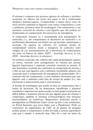 Plataformas e-gov como sistemas sociotecnológicos                51


O sistema é composto por pessoas, agentes de software e artefatos
essenciais ou objetos em torno dos quais se dá a colaboração
dinâmica humano-agente. Compreender a lógica desse corte de
nível envolve examinar as ligações com outros componentes e com
o ambiente, próximos itens da modelagem. Um componente é um
elemento essencial do sistema e tem ligações que não podem ser
desprezadas na compreensão dos processos de emergência.
A composição humana (i) é determinada pela manipulação de
currículos, i.e., são componentes os detentores de currículos e os
profissionais diretamente envolvidos em sua inserção, manutenção e
exclusão. Os agentes de software (ii) realizam tarefas de
complexidade variável, desde o transporte de currículos entre
estágios de seu armazenamento até a descoberta de conhecimento
em texto ou bancos de dados (KDT – knowledge discovery in text,
KDD – knowledge discovery in databases).
Os artefatos essenciais (iii), embora não sejam propriamente agentes
ou atores, exercem certo protagonismo no sistema por possuir
ligações importantes e expressar conteúdo essencial ao sistema. O
que determina a inclusão dos currículos na composição do sistema é
o fato de que suas ligações com o ambiente (modeladas adiante) são
essenciais para a compreensão da emergência de propriedades. Se o
currículo não for componente, o corte sistêmico determina que suas
ligações com o ambiente estão fora do escopo de análise (i.e., não
pertencem à endoestrutura nem à exoestrutura).
A decisão de modelagem que resulta na lista de componentes não é
isenta de incertezas. Se na democracia republicana é plausível
considerar a imprensa um quarto poder, se num grupo social pode ser
difícil definir o momento preciso em que alguém passa do entorno à
composição, também os sistemas sociotecnológicos têm situações
intermediárias ou nebulosas. Empresários poderiam passar a
protagonistas na Plataforma Lattes (como de fato o são, atualmente,
no Portal Inovação, que troca dados com a Plataforma). Perfis ou
«currículos» de organizações de C&T ou de grupos de pesquisa
podem passar a componentes se lhes for dada a mesma importância
com que é tratado o currículo vitae. Não foi o caso no início da
 