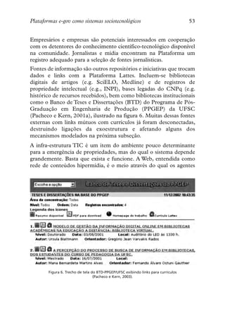 Plataformas e-gov como sistemas sociotecnológicos                                   53


Empresários e empresas são potenciais interessados em cooperação
com os detentores do conhecimento científico-tecnológico disponível
na comunidade. Jornalistas e mídia encontram na Plataforma um
registro adequado para a seleção de fontes jornalísticas.
Fontes de informação são outros repositórios e iniciativas que trocam
dados e links com a Plataforma Lattes. Incluem-se bibliotecas
digitais de artigos (e.g. SciELO, Medline) e de registros de
propriedade intelectual (e.g., INPI), bases legadas do CNPq (e.g.
histórico de recursos recebidos), bem como bibliotecas institucionais
como o Banco de Teses e Dissertações (BTD) do Programa de Pós-
Graduação em Engenharia de Produção (PPGEP) da UFSC
(Pacheco e Kern, 2001a), ilustrado na figura 6. Muitas dessas fontes
externas com links mútuos com currículos já foram desconectadas,
destruindo ligações da exoestrutura e afetando alguns dos
mecanismos modelados na próxima subseção.
A infra-estrutura TIC é um item do ambiente pouco determinante
para a emergência de propriedades, mas do qual o sistema depende
grandemente. Basta que exista e funcione. A Web, entendida como
rede de conteúdos hipermídia, é o meio através do qual os agentes




        Figura 6. Trecho de tela do BTD-PPGEP/UFSC exibindo links para currículos
                                  (Pacheco e Kern, 2003).
 