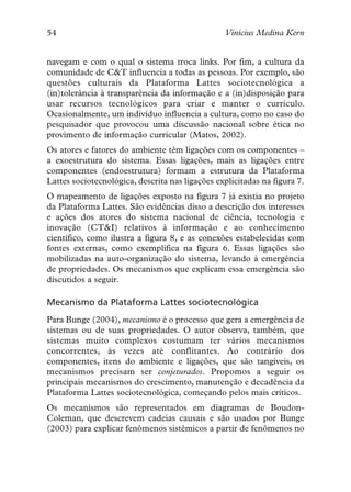 54                                               Vinícius Medina Kern


navegam e com o qual o sistema troca links. Por fim, a cultura da
comunidade de C&T influencia a todas as pessoas. Por exemplo, são
questões culturais da Plataforma Lattes sociotecnológica a
(in)tolerância à transparência da informação e a (in)disposição para
usar recursos tecnológicos para criar e manter o currículo.
Ocasionalmente, um indivíduo influencia a cultura, como no caso do
pesquisador que provocou uma discussão nacional sobre ética no
provimento de informação curricular (Matos, 2002).
Os atores e fatores do ambiente têm ligações com os componentes –
a exoestrutura do sistema. Essas ligações, mais as ligações entre
componentes (endoestrutura) formam a estrutura da Plataforma
Lattes sociotecnológica, descrita nas ligações explicitadas na figura 7.
O mapeamento de ligações exposto na figura 7 já existia no projeto
da Plataforma Lattes. São evidências disso a descrição dos interesses
e ações dos atores do sistema nacional de ciência, tecnologia e
inovação (CT&I) relativos à informação e ao conhecimento
científico, como ilustra a figura 8, e as conexões estabelecidas com
fontes externas, como exemplifica na figura 6. Essas ligações são
mobilizadas na auto-organização do sistema, levando à emergência
de propriedades. Os mecanismos que explicam essa emergência são
discutidos a seguir.

Mecanismo da Plataforma Lattes sociotecnológica
Para Bunge (2004), mecanismo é o processo que gera a emergência de
sistemas ou de suas propriedades. O autor observa, também, que
sistemas muito complexos costumam ter vários mecanismos
concorrentes, às vezes até conflitantes. Ao contrário dos
componentes, itens do ambiente e ligações, que são tangíveis, os
mecanismos precisam ser conjeturados. Propomos a seguir os
principais mecanismos do crescimento, manutenção e decadência da
Plataforma Lattes sociotecnológica, começando pelos mais críticos.
Os mecanismos são representados em diagramas de Boudon-
Coleman, que descrevem cadeias causais e são usados por Bunge
(2003) para explicar fenômenos sistêmicos a partir de fenômenos no
 