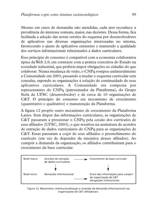 Plataformas e-gov como sistemas sociotecnológicos                                       59


Mesmo em casos de demandas não atendidas, cada ator reconhece a
prevalência do interesse comum, maior, nas decisões. Dessa forma, fica
facilitada a adoção das novas versões do esquema por desenvolvedores
de aplicativos nas diversas organizações interessadas no sistema,
favorecendo o ajuste de aplicativos existentes e mantendo a qualidade
dos serviços informacionais relacionados a dados curriculares.
Esse princípio de consenso é compatível com a economia colaborativa
típica da Web 2.0, em contraste com a prática coercitiva do Estado na
sociedade industrial, que preferia impor obrigações ao cidadão do que
colaborar. Numa mudança de visão, o CNPq rompeu unilateralmente
a Comunidade em 2003, passando a mudar o esquema curricular sem
consulta, expondo as organizações à solução de continuidade de seus
aplicativos curriculares. A Comunidade era composta por
representantes do CNPq (patrocinador da Plataforma), do Grupo
Stela da UFSC (desenvolvedor) e de cerca de 10 organizações de
C&T. O princípio do consenso era mecanismo de crescimento
(quantitativo e qualitativo) e manutenção da Plataforma.
A figura 12 propõe outro mecanismo de crescimento da Plataforma
Lattes. Sem dispor das informações curriculares, as organizações de
C&T passaram a pressionar o CNPq pela cessão dos currículos de
seus afiliados (UFSC, 2003), o que resultou na assinatura de acordos
de extração de dados curriculares do CNPq para as organizações de
C&T. Essas passaram a exigir de seus afiliados o preenchimento do
currículo (em vez de depender da iniciativa desses afiliados). Ao
cumprir a demanda da organização, os afiliados contribuíram para o
crescimento da base curricular.

 Nível macro     Acordos de extração                 Crescimento da base curricular
                 de dados curriculares



 Nível micro     Demanda informacional               Envio das informações para cumprir
                                                     da organização de C&T
                                                     obrigações institucionais


    Figura 12. Mecanismo «Institucionalização e inversão da demanda informacional nas
                            organizações de C&T afiliadoras».
 