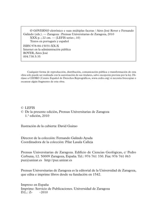 O GOVERNO eletrônico e suas múltiplas facetas / Aires José Rover e Fernando
  Galindo (eds.). — Zaragoza : Prensas Universitarias de Zaragoza, 2010
       XXX p. ; 22 cm. — (LEFIS series ; 10)
       Textos en portugués y español
  ISBN 978-84-15031-XX-X
  Internet en la administración pública
  ROVER, Aires José
  004.738.5:35




       Cualquier forma de reproducción, distribución, comunicación pública o transformación de esta
obra solo puede ser realizada con la autorización de sus titulares, salvo excepción prevista por la ley. Di-
ríjase a CEDRO (Centro Español de Derechos Reprográficos, www.cedro.org) si necesita fotocopiar o
escanear algún fragmento de esta obra.




© LEFIS
© De la presente edición, Prensas Universitarias de Zaragoza
  1.ª edición, 2010


Ilustración de la cubierta: David Guirao


Director de la colección: Fernando Galindo Ayuda
Coordinadora de la colección: Pilar Lasala Calleja


Prensas Universitarias de Zaragoza. Edificio de Ciencias Geológicas, c/ Pedro
Cerbuna, 12. 50009 Zaragoza, España. Tel.: 976 761 330. Fax: 976 761 063
puz@unizar.es http://puz.unizar.es


Prensas Universitarias de Zaragoza es la editorial de la Universidad de Zaragoza,
que edita e imprime libros desde su fundación en 1542.


Impreso en España
Imprime: Servicio de Publicaciones. Universidad de Zaragoza
D.L.: Z-1035–2010
 
