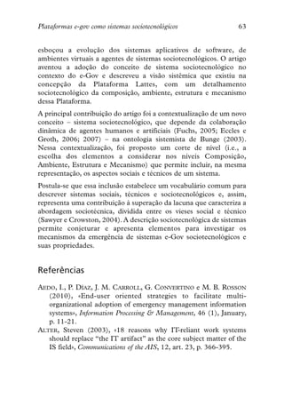 Plataformas e-gov como sistemas sociotecnológicos                 63


esboçou a evolução dos sistemas aplicativos de software, de
ambientes virtuais a agentes de sistemas sociotecnológicos. O artigo
aventou a adoção do conceito de sistema sociotecnológico no
contexto do e-Gov e descreveu a visão sistêmica que existiu na
concepção da Plataforma Lattes, com um detalhamento
sociotecnológico da composição, ambiente, estrutura e mecanismo
dessa Plataforma.
A principal contribuição do artigo foi a contextualização de um novo
conceito – sistema sociotecnológico, que depende da colaboração
dinâmica de agentes humanos e artificiais (Fuchs, 2005; Eccles e
Groth, 2006; 2007) – na ontologia sistemista de Bunge (2003).
Nessa contextualização, foi proposto um corte de nível (i.e., a
escolha dos elementos a considerar nos níveis Composição,
Ambiente, Estrutura e Mecanismo) que permite incluir, na mesma
representação, os aspectos sociais e técnicos de um sistema.
Postula-se que essa inclusão estabelece um vocabulário comum para
descrever sistemas sociais, técnicos e sociotecnológicos e, assim,
representa uma contribuição à superação da lacuna que caracteriza a
abordagem sociotécnica, dividida entre os vieses social e técnico
(Sawyer e Crowston, 2004). A descrição sociotecnológica de sistemas
permite conjeturar e apresenta elementos para investigar os
mecanismos da emergência de sistemas e-Gov sociotecnológicos e
suas propriedades.


Referências
AEDO, I., P. DÍAZ, J. M. CARROLL, G. CONVERTINO e M. B. ROSSON
   (2010), «End-user oriented strategies to facilitate multi-
   organizational adoption of emergency management information
   systems», Information Processing & Management, 46 (1), January,
   p. 11-21.
ALTER, Steven (2003), «18 reasons why IT-reliant work systems
   should replace “the IT artifact” as the core subject matter of the
   IS field», Communications of the AIS, 12, art. 23, p. 366-395.
 