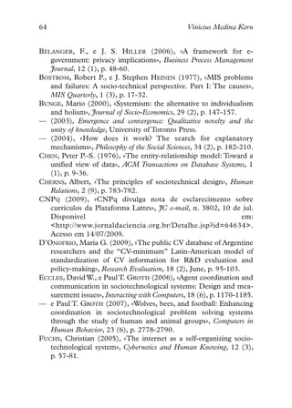 64                                              Vinícius Medina Kern


BÉLANGER, F., e J. S. HILLER (2006), «A framework for e-
   government: privacy implications», Business Process Management
   Journal, 12 (1), p. 48-60.
BOSTROM, Robert P., e J. Stephen HEINEN (1977), «MIS problems
   and failures: A socio-technical perspective. Part I: The causes»,
   MIS Quarterly, 1 (3), p. 17-32.
BUNGE, Mario (2000), «Systemism: the alternative to individualism
   and holism», Journal of Socio-Economics, 29 (2), p. 147-157.
— (2003), Emergence and convergence: Qualitative novelty and the
   unity of knowledge, University of Toronto Press.
— (2004), «How does it work? The search for explanatory
   mechanisms», Philosophy of the Social Sciences, 34 (2), p. 182-210.
CHEN, Peter P.-S. (1976), «The entity-relationship model: Toward a
   unified view of data», ACM Transactions on Database Systems, 1
   (1), p. 9-36.
CHERNS, Albert, «The principles of sociotechnical design», Human
   Relations, 2 (9), p. 783-792.
CNPQ (2009), «CNPq divulga nota de esclarecimento sobre
   currículos da Plataforma Lattes», JC e-mail, n. 3802, 10 de jul.
   Disponível                                                      em:
   <http://www.jornaldaciencia.org.br/Detalhe.jsp?id=64634>.
   Acesso em 14/07/2009.
D’ONOFRIO, María G. (2009), «The public CV database of Argentine
   researchers and the “CV-minimum” Latin-American model of
   standardization of CV information for R&D evaluation and
   policy-making», Research Evaluation, 18 (2), June, p. 95-103.
ECCLES, David W., e Paul T. GROTH (2006), «Agent coordination and
   communication in sociotechnological systems: Design and mea-
   surement issues», Interacting with Computers, 18 (6), p. 1170-1185.
— e Paul T. GROTH (2007), «Wolves, bees, and football: Enhancing
   coordination in sociotechnological problem solving systems
   through the study of human and animal groups», Computers in
   Human Behavior, 23 (6), p. 2778-2790.
FUCHS, Christian (2005), «The internet as a self-organizing socio-
   technological system», Cybernetics and Human Knowing, 12 (3),
   p. 57-81.
 