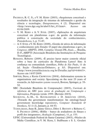 66                                               Vinícius Medina Kern


PACHECO, R. C. S., e V. M. KERN (2003), «Arquitetura conceitual e
   resultados da integração de sistemas de informação e gestão da
   ciência e tecnologia», Datagramazero, 4 (2). Disponível em:
   <http://www.dgz.org.br/abr03/Art_03.htm>.            Acesso      em
   01/06/2009.
— V. M. KERN e A. V. STEIL (2007), «Aplicações de arquitetura
   conceitual em plataformas e-gov: da gestão da informação
   pública à construção da sociedade do conhecimento»,
   PontodeAcesso, 1, p. 71-87.
— A.V. STEIL e V. M. KERN (2008), «Gestão de ativos de informação
   e conhecimento pelo Estado: O papel das plataformas e-gov», in
   Congresso ABIPTI, 2008, Campina Grande-PB, Anais..., Brasília,
   D. F., ABIPTI (Associação Brasileira das Instituições de Pesquisa
   Tecnológica).
ROMANO, Roberto (2009), «É preciso haver maior controle oficial
   sobre a base de currículos da Plataforma Lattes? Sim: A
   confiança na comunidade científica», Folha de São Paulo, 11 de
   jul. Seção «Tendências/Debates», p. A3. Disponível em:
   <http://www.jornaldaciencia.org.br/Detalhe.jsp?id=64663>.
   Acesso em 14/07/2009.
SAWYER, Steve, e Kevin CROWSTON (2004), «Information systems in
   organizations and society: Speculating on the next 25 years of
   research», in Information systems research, Boston, Springer, p. 35-
   52.
SBC (Sociedade Brasileira de Computação) (2003), Currículo de
   referência da SBC para cursos de graduação em Computação e
   Informática, Proposta versão 1999. [Revisão 2003].
SOUROUNI, A.-M., G. KOURLIMPINIS e D. ASKOUNIS (2010),
   «Towards the government transformation: An ontology-based
   government knowledge repository», Computer Standards &
   Interfaces, 32 (1-2), January, p. 44-53.
TCHOLAKIAN, Aran B., Jaime GIOLO, Dilvo I. RISTOFF e Roberto C.
   S. PACHECO (2006), «BASis – banco de avaliadores do Sinaes e
   perfil dos integrantes», Avaliação (Campinas), 11, p. 153.
UFSC (Universidade Federal de Santa Catarina) (2003), «Núcleo de
   Mídia Científica», in V. M. Kern, I. Stallbaum e S. L. Goulart
 