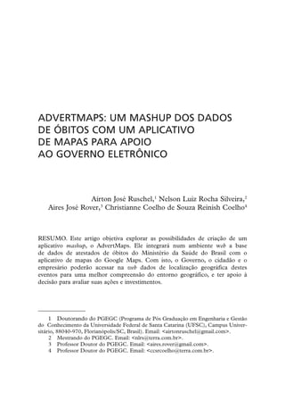 ADVERTMAPS: UM MASHUP DOS DADOS
DE ÓBITOS COM UM APLICATIVO
DE MAPAS PARA APOIO
AO GOVERNO ELETRÔNICO



                 Aírton José Ruschel,1 Nelson Luiz Rocha Silveira,2
   Aires José Rover,3 Christianne Coelho de Souza Reinish Coelho4



RESUMO. Este artigo objetiva explorar as possibilidades de criação de um
aplicativo mashup, o AdvertMaps. Ele integrará num ambiente web a base
de dados de atestados de óbitos do Ministério da Saúde do Brasil com o
aplicativo de mapas do Google Maps. Com isto, o Governo, o cidadão e o
empresário poderão acessar na web dados de localização geográfica destes
eventos para uma melhor compreensão do entorno geográfico, e ter apoio à
decisão para avaliar suas ações e investimentos.




     1 Doutorando do PGEGC (Programa de Pós Graduação em Engenharia e Gestão
do Conhecimento da Universidade Federal de Santa Catarina (UFSC), Campus Univer-
sitário, 88040-970, Florianópolis/SC, Brasil). Email: <airtonruschel@gmail.com>.
     2 Mestrando do PGEGC. Email: <nlrs@terra.com.br>.
     3 Professor Doutor do PGEGC. Email: <aires.rover@gmail.com>.
     4 Professor Doutor do PGEGC. Email: <ccsrcoelho@terra.com.br>.
 