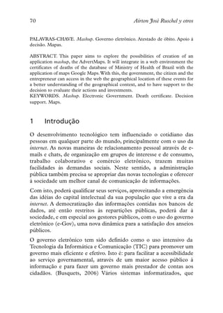 70                                                Aírton José Ruschel y otros


PALAVRAS-CHAVE. Mashup. Governo eletrônico. Atestado de óbito. Apoio à
decisão. Mapas.

ABSTRACT. This paper aims to explore the possibilities of creation of an
application mashup, the AdvertMaps. It will integrate in a web environment the
certificates of deaths of the database of Ministry of Health of Brazil with the
application of maps Google Maps.With this, the government, the citizen and the
entrepreneur can access in the web the geographical location of these events for
a better understanding of the geographical context, and to have support to the
decision to evaluate their actions and investments.
KEYWORDS. Mashup. Electronic Government. Death certificate. Decision
support. Maps.



1      Introdução
O desenvolvimento tecnológico tem influenciado o cotidiano das
pessoas em qualquer parte do mundo, principalmente com o uso da
internet. As novas maneiras de relacionamento pessoal através de e-
mails e chats, de organização em grupos de interesse e de consumo,
trabalho colaborativo e comércio eletrônico, trazem muitas
facilidades às demandas sociais. Neste sentido, a administração
pública também precisa se apropriar das novas tecnologias e oferecer
à sociedade um melhor canal de comunicação de informações.
Com isto, poderá qualificar seus serviços, aproveitando a emergência
das idéias do capital intelectual da sua população que vive a era da
internet. A democratização das informações contidas nos bancos de
dados, até então restritos às repartições públicas, poderá dar à
sociedade, e em especial aos gestores públicos, com o uso do governo
eletrônico (e-Gov), uma nova dinâmica para a satisfação dos anseios
públicos.
O governo eletrônico tem sido definido como o uso intensivo da
Tecnologia da Informática e Comunicação (TIC) para promover um
governo mais eficiente e efetivo. Isto é: para facilitar a acessibilidade
ao serviço governamental, através de um maior acesso público à
informação e para fazer um governo mais prestador de contas aos
cidadãos. (Busquets, 2006) Vários sistemas informatizados, que
 
