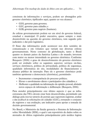 Advertmaps: Um mashup dos dados de óbitos com um aplicativo…         71


consistem de informações e serviços, podem ser abrangidos pelo
governo eletrônico, tipificados aqui, quanto ao seu alcance:
   • G2G, governo para governo;
   • G2C, governo para cidadão; e
   • G2B, governo para negócio (business).
As esferas governamentais podem ser em nível do governo federal,
estadual e municipal. O poder executivo, quase sempre o mais
desenvolvido na questão do governo eletrônico, vem seguido pelo
judiciário e daí pelo legislativo.
O fluxo das informações pode acontecer nos dois sentidos de
comunicação e em volumes que variam nas diversas esferas
governamentais. Neste contexto de globalização, tanto o Brasil
quanto os demais países da América Latina e do mundo, investem
com maior ou menor intensidade no governo eletrônico. Conforme
Busquets (2006) o grau de desenvolvimento do governo eletrônico
pode ser avaliado sobre os seguintes aspectos: serviços on-line,
serviços eletrônicos, política de privacidade, política de segurança,
qualidade informática do site, modalidades de financiamento e
alcance público de interação. Para ele o governo eletrônico pode
também aprimorar a democracia (eletrônica), permitindo:
   • Incrementar a transparência do processo político;
   • Elevar o envolvimento direto e participativo dos cidadãos; e
   • Melhorar a qualidade na informação da opinião pessoal, abrindo
     novos espaços de informação e deliberação (Busquets, 2006).
Para atender principalmente este último aspecto é que as infra-
estruturas das TICs devem estar bem desenvolvidas, permitindo um
diálogo pela internet através de portais que suportem registrar, avaliar
e dar feedback às solicitações do cidadão (G2C), tornando o conjunto
de registros e sua avaliação, um indicativo para apoiar a tomada de
decisão governamental.
No Brasil, o Ministério da Saúde gerencia o Sistema de Informação
sobre Mortalidade (SIM), o qual é um repositório de dados sobre os
atestados de óbitos registrados principalmente pelo médico legista
 