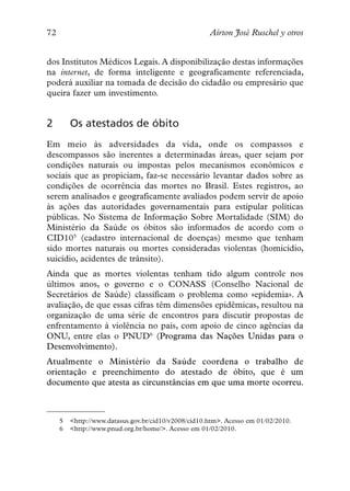 72                                                    Aírton José Ruschel y otros


dos Institutos Médicos Legais. A disponibilização destas informações
na internet, de forma inteligente e geograficamente referenciada,
poderá auxiliar na tomada de decisão do cidadão ou empresário que
queira fazer um investimento.


2        Os atestados de óbito
Em meio às adversidades da vida, onde os compassos e
descompassos são inerentes a determinadas áreas, quer sejam por
condições naturais ou impostas pelos mecanismos econômicos e
sociais que as propiciam, faz-se necessário levantar dados sobre as
condições de ocorrência das mortes no Brasil. Estes registros, ao
serem analisados e geograficamente avaliados podem servir de apoio
às ações das autoridades governamentais para estipular políticas
públicas. No Sistema de Informação Sobre Mortalidade (SIM) do
Ministério da Saúde os óbitos são informados de acordo com o
CID105 (cadastro internacional de doenças) mesmo que tenham
sido mortes naturais ou mortes consideradas violentas (homicídio,
suicídio, acidentes de trânsito).
Ainda que as mortes violentas tenham tido algum controle nos
últimos anos, o governo e o CONASS (Conselho Nacional de
Secretários de Saúde) classificam o problema como «epidemia». A
avaliação, de que essas cifras têm dimensões epidêmicas, resultou na
organização de uma série de encontros para discutir propostas de
enfrentamento à violência no país, com apoio de cinco agências da
ONU, entre elas o PNUD6 (Programa das Nações Unidas para o
Desenvolvimento).
Atualmente o Ministério da Saúde coordena o trabalho de
orientação e preenchimento do atestado de óbito, que é um
documento que atesta as circunstâncias em que uma morte ocorreu.



     5   <http://www.datasus.gov.br/cid10/v2008/cid10.htm>. Acesso em 01/02/2010.
     6   <http://www.pnud.org.br/home/>. Acesso em 01/02/2010.
 
