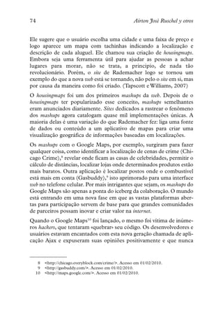 74                                                   Aírton José Ruschel y otros


Ele sugere que o usuário escolha uma cidade e uma faixa de preço e
logo aparece um mapa com tachinhas indicando a localização e
descrição de cada aluguel. Ele chamou sua criação de housingmaps.
Embora seja uma ferramenta útil para ajudar as pessoas a achar
lugares para morar, não se trata, a principio, de nada tão
revolucionário. Porém, o site de Rademacher logo se tornou um
exemplo do que a nova web está se tornando, não pelo o site em si, mas
por causa da maneira como foi criado. (Tapscott e Williams, 2007)
O housingmaps foi um dos primeiros mashups da web. Depois de o
housingmaps ter popularizado esse conceito, mashups semelhantes
eram anunciados diariamente. Sites dedicados a rastrear o fenômeno
dos mashups agora catalogam quase mil implementações únicas. A
maioria delas é uma variação do que Rademacher fez: liga uma fonte
de dados ou conteúdo a um aplicativo de mapas para criar uma
visualização geográfica de informações baseadas em localizações.
Os mashups com o Google Maps, por exemplo, surgiram para fazer
qualquer coisa, como identificar a localização de cenas de crime (Chi-
cago Crime),8 revelar onde ficam as casas de celebridades, permitir o
cálculo de distâncias, localizar lojas onde determinados produtos estão
mais baratos. Outra aplicação é localizar postos onde o combustível
está mais em conta (Gasbuddy),9 isto aprimorado para uma interface
web no telefone celular. Por mais intrigantes que sejam, os mashups do
Google Maps são apenas a ponta do iceberg da colaboração. O mundo
está entrando em uma nova fase em que as vastas plataformas aber-
tas para participação servem de base para que grandes comunidades
de parceiros possam inovar e criar valor na internet.
Quando o Google Maps10 foi lançado, o mesmo foi vítima de inúme-
ros hackers, que tentaram «quebrar» seu código. Os desenvolvedores e
usuários estavam encantados com esta nova geração chamada de apli-
cação Ajax e expuseram suas opiniões positivamente e que nunca


   8   <http://chicago.everyblock.com/crime/>. Acesso em 01/02/2010.
   9   <http://gasbuddy.com/>. Acesso em 01/02/2010.
  10   <http://maps.google.com/>. Acesso em 01/02/2010.
 